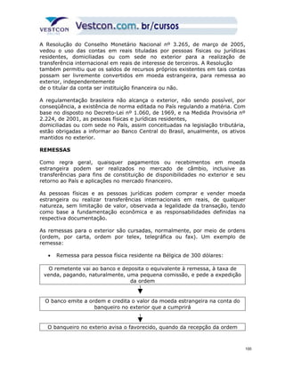 A Resolução do Conselho Monetário Nacional nº 3.265, de março de 2005, 
vedou o uso das contas em reais tituladas por pessoas físicas ou jurídicas 
residentes, domiciliadas ou com sede no exterior para a realização de 
transferência internacional em reais de interesse de terceiros. A Resolução 
também permitiu que os saldos de recursos próprios existentes em tais contas 
possam ser livremente convertidos em moeda estrangeira, para remessa ao 
exterior, independentemente 
de o titular da conta ser instituição financeira ou não. 
A regulamentação brasileira não alcança o exterior, não sendo possível, por 
conseqüência, a existência de norma editada no País regulando a matéria. Com 
base no disposto no Decreto-Lei nº 1.060, de 1969, e na Medida Provisória nº 
2.224, de 2001, as pessoas físicas e jurídicas residentes, 
domiciliadas ou com sede no País, assim conceituadas na legislação tributária, 
estão obrigadas a informar ao Banco Central do Brasil, anualmente, os ativos 
mantidos no exterior. 
REMESSAS 
Como regra geral, quaisquer pagamentos ou recebimentos em moeda 
estrangeira podem ser realizados no mercado de câmbio, inclusive as 
transferências para fins de constituição de disponibilidades no exterior e seu 
retorno ao País e aplicações no mercado financeiro. 
As pessoas físicas e as pessoas jurídicas podem comprar e vender moeda 
estrangeira ou realizar transferências internacionais em reais, de qualquer 
natureza, sem limitação de valor, observada a legalidade da transação, tendo 
como base a fundamentação econômica e as responsabilidades definidas na 
respectiva documentação. 
As remessas para o exterior são cursadas, normalmente, por meio de ordens 
(ordem, por carta, ordem por telex, telegráfica ou fax). Um exemplo de 
remessa: 
· Remessa para pessoa física residente na Bélgica de 300 dólares: 
O remetente vai ao banco e deposita o equivalente à remessa, à taxa de 
venda, pagando, naturalmente, uma pequena comissão, e pede a expedição 
da ordem 
O banco emite a ordem e credita o valor da moeda estrangeira na conta do 
banqueiro no exterior que a cumprirá 
O banqueiro no exterio avisa o favorecido, quando da recepção da ordem 
100 
 