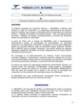 O favorecido recebe seu valor na moeda de seu país 
O banqueiro debita na conta do banco expedidor da ordem 
SISCOMEX 
O Sistema Integrado de Comércio Exterior – SISCOMEX, instituído pelo 
Decreto nº 660, de 25/9/1992, é a sistemática administrativa do comércio 
exterior brasileiro, que integra as atividades afins da Secretaria de Comércio 
Exterior – SECEX, da Secretaria da Receita Federal – SRF e do Banco Central 
do Brasil – BACEN, no registro, acompanhamento e controle das diferentes 
etapas das operações de exportação. 
A partir de 1993, com a criação do SISCOMEX, todo o processamento 
administrativo relativo às exportações foi informatizado. As operações 
passaram a ser registradas via Sistema e analisadas “on line” pelos órgãos que 
atuam em comércio exterior, tanto os chamados órgãos “gestores” (SECEX, 
SRF e BACEN) como os órgãos “anuentes”, que atuam apenas em algumas 
operações específicas (Ministério da Saúde, Departamento da Polícia Federal, 
Comando do Exército etc.). 
Na concepção e no desenvolvimento do Sistema, foram harmonizados 
conceitos, códigos e nomenclaturas, tornando possível a adoção de um fluxo 
único de informações, tratado pela via informatizada, que permite a eliminação 
de diversos documentos utilizados no processamento das operações. 
O sistema de registro de exportações totalmente informatizado permitiu um 
enorme ganho em agilização, confiabilidade, rápido acesso a informações 
estatísticas, redução de custos etc. O acesso ao SISCOMEX IMPORTAÇÃO é 
feito por meio de conexão com o Serpro a fim de que as operações que 
necessitam de Licenciamento de Importação possam ser efetuadas. 
O SISCOMEX tem sido constantemente aprimorado, tendo incorporado o 
Módulo Drawback Eletrônico, em novembro de 2001. 
EXERCÍCIOS 
1. (BB/2003-1) No mercado de câmbio, os adiantamentos sobre os contratos 
de câmbio (ACC) são modalidade contratual de largo uso. Com relação às 
características desse contrato, julgue os itens seguintes. 
a) O objetivo desses contratos é proporcionar recursos antecipados ao 
importador, de sorte a incrementar o comércio internacional. 
101 
 