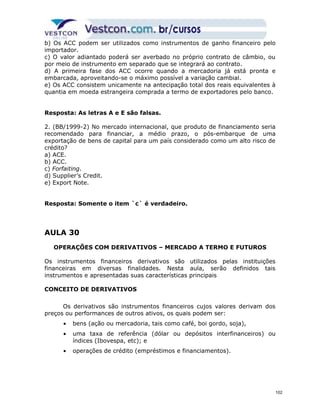 b) Os ACC podem ser utilizados como instrumentos de ganho financeiro pelo 
importador. 
c) O valor adiantado poderá ser averbado no próprio contrato de câmbio, ou 
por meio de instrumento em separado que se integrará ao contrato. 
d) A primeira fase dos ACC ocorre quando a mercadoria já está pronta e 
embarcada, aproveitando-se o máximo possível a variação cambial. 
e) Os ACC consistem unicamente na antecipação total dos reais equivalentes à 
quantia em moeda estrangeira comprada a termo de exportadores pelo banco. 
Resposta: As letras A e E são falsas. 
2. (BB/1999-2) No mercado internacional, que produto de financiamento seria 
recomendado para financiar, a médio prazo, o pós-embarque de uma 
exportação de bens de capital para um país considerado como um alto risco de 
crédito? 
a) ACE. 
b) ACC. 
c) Forfaiting. 
d) Supplier’s Credit. 
e) Export Note. 
Resposta: Somente o item `c` é verdadeiro. 
AULA 30 
OPERAÇÕES COM DERIVATIVOS – MERCADO A TERMO E FUTUROS 
Os instrumentos financeiros derivativos são utilizados pelas instituições 
financeiras em diversas finalidades. Nesta aula, serão definidos tais 
instrumentos e apresentadas suas características principais 
CONCEITO DE DERIVATIVOS 
Os derivativos são instrumentos financeiros cujos valores derivam dos 
preços ou performances de outros ativos, os quais podem ser: 
· bens (ação ou mercadoria, tais como café, boi gordo, soja), 
· uma taxa de referência (dólar ou depósitos interfinanceiros) ou 
índices (Ibovespa, etc); e 
· operações de crédito (empréstimos e financiamentos). 
102 
 