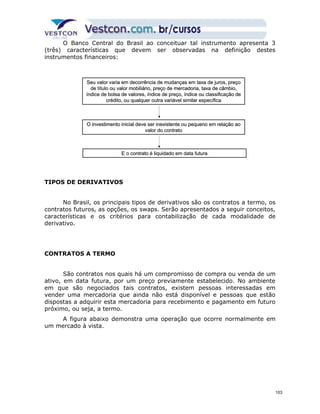 O Banco Central do Brasil ao conceituar tal instrumento apresenta 3 
(três) características que devem ser observadas na definição destes 
instrumentos financeiros: 
Seu valor varia em decorrência de mudanças em ttaaxxaa ddee jjuurrooss,, pprreeççoo 
ddee ttííttuulloo oouu vvaalloorr mmoobbiilliiáárriioo,, pprreeççoo ddee mmeerrccaaddoorriiaa,, ttaaxxaa ddee ccââmmbbiioo,, 
íínnddiiccee ddee bboollssaa ddee vvaalloorreess,, íínnddiiccee ddee pprreeççoo,, íínnddiiccee oouu ccllaassssiiffiiccaaççããoo ddee 
TIPOS DE DERIVATIVOS 
No Brasil, os principais tipos de derivativos são os contratos a termo, os 
contratos futuros, as opções, os swaps. Serão apresentados a seguir conceitos, 
características e os critérios para contabilização de cada modalidade de 
derivativo. 
CONTRATOS A TERMO 
São contratos nos quais há um compromisso de compra ou venda de um 
ativo, em data futura, por um preço previamente estabelecido. No ambiente 
em que são negociados tais contratos, existem pessoas interessadas em 
vender uma mercadoria que ainda não está disponível e pessoas que estão 
dispostas a adquirir esta mercadoria para recebimento e pagamento em futuro 
próximo, ou seja, a termo. 
A figura abaixo demonstra uma operação que ocorre normalmente em 
um mercado à vista. 
ccrrééddiittoo,, oouu qquuaallqquueerr oouuttrraa vvaarriiáávveell ssiimmiillaarr eessppeeccííffiiccaa 
OO iinnvveessttiimmeennttoo iinniicciiaall ddeevvee sseerr iinneexxiisstteennttee oouu ppeeqquueennoo eemm rreellaaççããoo aaoo 
vvaalloorr ddoo ccoonnttrraattoo 
EE oo ccoonnttrraattoo éé lliiqquuiiddaaddoo eemm ddaattaa ffuuttuurraa 
103 
 