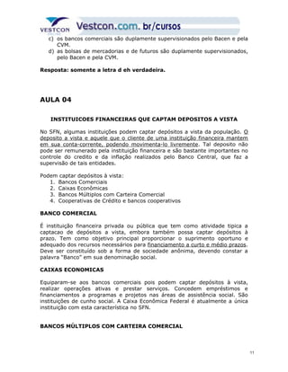 c) os bancos comerciais são duplamente supervisionados pelo Bacen e pela 
CVM. 
d) as bolsas de mercadorias e de futuros são duplamente supervisionados, 
pelo Bacen e pela CVM. 
Resposta: somente a letra d eh verdadeira. 
AULA 04 
INSTITUICOES FINANCEIRAS QUE CAPTAM DEPOSITOS A VISTA 
No SFN, algumas instituições podem captar depósitos a vista da população. O 
deposito a vista e aquele que o cliente de uma instituição financeira mantem 
em sua conta-corrente, podendo movimenta-lo livremente. Tal deposito não 
pode ser remunerado pela instituição financeira e são bastante importantes no 
controle do credito e da inflação realizados pelo Banco Central, que faz a 
supervisão de tais entidades. 
Podem captar depósitos à vista: 
1. Bancos Comerciais 
2. Caixas Econômicas 
3. Bancos Múltiplos com Carteira Comercial 
4. Cooperativas de Crédito e bancos cooperativos 
BANCO COMERCIAL 
É instituição financeira privada ou pública que tem como atividade tipica a 
captacao de depósitos a vista, embora também possa captar depósitos à 
prazo. Tem como objetivo principal proporcionar o suprimento oportuno e 
adequado dos recursos necessários para financiamento a curto e médio prazos. 
Deve ser constituído sob a forma de sociedade anônima, devendo constar a 
palavra “Banco” em sua denominação social. 
CAIXAS ECONOMICAS 
Equiparam-se aos bancos comerciais pois podem captar depósitos à vista, 
realizar operações ativas e prestar serviços. Concedem empréstimos e 
financiamentos a programas e projetos nas áreas de assistência social. São 
instituições de cunho social. A Caixa Econômica Federal é atualmente a única 
instituição com esta característica no SFN. 
BANCOS MÚLTIPLOS COM CARTEIRA COMERCIAL 
11 
 