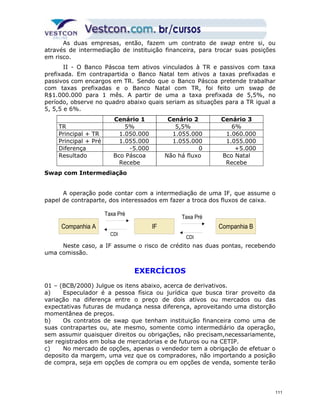 As duas empresas, então, fazem um contrato de swap entre si, ou 
através de intermediação de instituição financeira, para trocar suas posições 
em risco. 
II - O Banco Páscoa tem ativos vinculados à TR e passivos com taxa 
prefixada. Em contrapartida o Banco Natal tem ativos a taxas prefixadas e 
passivos com encargos em TR. Sendo que o Banco Páscoa pretende trabalhar 
com taxas prefixadas e o Banco Natal com TR, foi feito um swap de 
R$1.000.000 para 1 mês. A partir de uma a taxa prefixada de 5,5%, no 
período, observe no quadro abaixo quais seriam as situações para a TR igual a 
5, 5,5 e 6%. 
Cenário 1 Cenário 2 Cenário 3 
TR 5% 5,5% 6% 
Principal + TR 1.050.000 1.055.000 1.060.000 
Principal + Pré 1.055.000 1.055.000 1.055.000 
Diferença -5.000 0 +5.000 
Resultado Bco Páscoa 
Recebe 
Não há fluxo Bco Natal 
Recebe 
Swap com Intermediação 
A operação pode contar com a intermediação de uma IF, que assume o 
papel de contraparte, dos interessados em fazer a troca dos fluxos de caixa. 
Taxa Pré 
Taxa Pré 
Companhia A Companhia B 
CDI 
CDI 
IF 
Neste caso, a IF assume o risco de crédito nas duas pontas, recebendo 
uma comissão. 
EXERCÍCIOS 
01 – (BCB/2000) Julgue os itens abaixo, acerca de derivativos. 
a) Especulador é a pessoa física ou jurídica que busca tirar proveito da 
variação na diferença entre o preço de dois ativos ou mercados ou das 
expectativas futuras de mudança nessa diferença, aproveitando uma distorção 
momentânea de preços. 
b) Os contratos de swap que tenham instituição financeira como uma de 
suas contrapartes ou, ate mesmo, somente como intermediário da operação, 
sem assumir quaisquer direitos ou obrigações, não precisam,necessariamente, 
ser registrados em bolsa de mercadorias e de futuros ou na CETIP. 
c) No mercado de opções, apenas o vendedor tem a obrigação de efetuar o 
deposito da margem, uma vez que os compradores, não importando a posição 
de compra, seja em opções de compra ou em opções de venda, somente terão 
111 
 