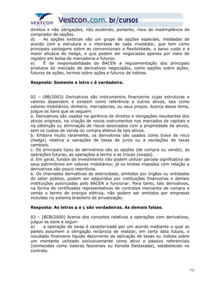 direitos e não obrigações, não existindo, portanto, risco de inadimplência do 
comprador de opções. 
d) As opções exóticas são um grupo de opções especiais, moldadas de 
acordo com a estrutura e o interesse de cada investidor, que tem como 
principais vantagens sobre as convencionais a flexibilidade, o baixo custo e a 
maior eficácia do hedge, e que podem ser negociadas apenas por meio de 
registro em bolsa de mercadoria e futuros. 
e) É de responsabilidade do BACEN a regulamentação dos principais 
produtos do mercado de derivativos negociados, como opções sobre ações, 
futuros de ações, termos sobre ações e futuros de índices. 
Resposta: Somente a letra c é verdadeira. 
02 – (BB/2003) Derivativos são instrumentos financeiros cujas estruturas e 
valores dependem e existem como referência a outros ativos, tais como 
valores mobiliários, dinheiro, mercadorias, ou seus preços. Acerca desse tema, 
julgue os itens que se seguem. 
a. Derivativos são usados na gerência de direitos e obrigações resultantes dos 
ativos originais, na criação de novos instrumentos nos mercados de capitais e 
na obtenção ou eliminação de riscos associados com a propriedade de ativos, 
sem os custos de venda ou compra efetiva de tais ativos. 
b. Embora muito raramente, os derivativos são usados como trava de risco 
(hedge) relativa a variações de taxas de juros ou a oscilações de taxas 
cambiais. 
c. Os principais tipos de derivativos são as opções (de compra ou venda), as 
operações futuras, as operações a termo e as trocas (swaps). 
d. Em geral, fundos de investimento não podem utilizar parcela significativa de 
seus patrimônios em valores mobiliários; já os limites impostos com relação a 
derivativos são pouco restritivos. 
e. Os chamados derivativos de eletricidade, emitidos por órgãos ou entidades 
do setor público, podem ser adquiridos por instituições financeiras e demais 
instituições autorizadas pelo BACEN a funcionar. Para tanto, tais derivativos, 
na forma de certificados representativos de contratos mercantis de compra e 
venda a termo de energia elétrica, não podem ser emitidos por empresas 
incluídas no sistema brasileiro de privatização. 
Resposta: As letras a e c são verdadeiras. As demais falsas. 
03 – (BCB/2000) Acerca dos conceitos relativos a operações com derivativos, 
julgue os itens a seguir: 
a) a operação de swap é caracterizada por um acordo mediante o qual as 
partes assumem a obrigação recíproca de realizar, em certa data futura, o 
resultado financeiro liquido decorrente da aplicação de taxas ou índices sobre 
um montante utilizado exclusivamente como ativo e passivo referenciais 
(conhecidos como Valores Nocionais ou Parcela Destacada), estabelecido no 
contrato. 
112 
 