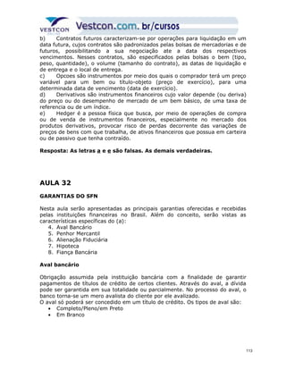 b) Contratos futuros caracterizam-se por operações para liquidação em um 
data futura, cujos contratos são padronizados pelas bolsas de mercadorias e de 
futuros, possibilitando a sua negociação ate a data dos respectivos 
vencimentos. Nesses contratos, são especificados pelas bolsas o bem (tipo, 
peso, quantidade), o volume (tamanho do contrato), as datas de liquidação e 
de entrega e o local de entrega. 
c) Opcoes são instrumentos por meio dos quais o comprador terá um preço 
variável para um bem ou título-objeto (preço de exercício), para uma 
determinada data de vencimento (data de exercício). 
d) Derivativos são instrumentos financeiros cujo valor depende (ou deriva) 
do preço ou do desempenho de mercado de um bem básico, de uma taxa de 
referencia ou de um índice. 
e) Hedger é a pessoa física que busca, por meio de operações de compra 
ou de venda de instrumentos financeiros, especialmente no mercado dos 
produtos derivativos, provocar risco de perdas decorrente das variações de 
preços de bens com que trabalha, de ativos financeiros que possua em carteira 
ou de passivo que tenha contraído. 
Resposta: As letras a e e são falsas. As demais verdadeiras. 
AULA 32 
GARANTIAS DO SFN 
Nesta aula serão apresentadas as principais garantias oferecidas e recebidas 
pelas instituições financeiras no Brasil. Além do conceito, serão vistas as 
características específicas do (a): 
4. Aval Bancário 
5. Penhor Mercantil 
6. Alienação Fiduciária 
7. Hipoteca 
8. Fiança Bancária 
Aval bancário 
Obrigação assumida pela instituição bancária com a finalidade de garantir 
pagamentos de títulos de crédito de certos clientes. Através do aval, a dívida 
pode ser garantida em sua totalidade ou parcialmente. No processo do aval, o 
banco torna-se um mero avalista do cliente por ele avalizado. 
O aval só poderá ser concedido em um título de crédito. Os tipos de aval são: 
· Completo/Pleno/em Preto 
· Em Branco 
113 
 