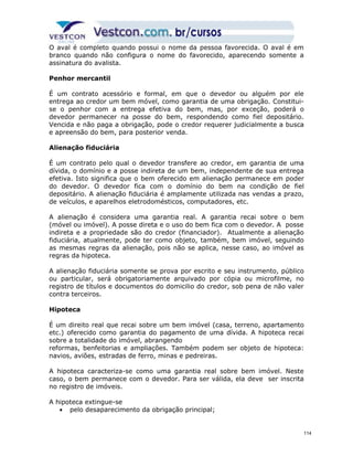 O aval é completo quando possui o nome da pessoa favorecida. O aval é em 
branco quando não configura o nome do favorecido, aparecendo somente a 
assinatura do avalista. 
Penhor mercantil 
É um contrato acessório e formal, em que o devedor ou alguém por ele 
entrega ao credor um bem móvel, como garantia de uma obrigação. Constitui-se 
o penhor com a entrega efetiva do bem, mas, por exceção, poderá o 
devedor permanecer na posse do bem, respondendo como fiel depositário. 
Vencida e não paga a obrigação, pode o credor requerer judicialmente a busca 
e apreensão do bem, para posterior venda. 
Alienação fiduciária 
É um contrato pelo qual o devedor transfere ao credor, em garantia de uma 
dívida, o domínio e a posse indireta de um bem, independente de sua entrega 
efetiva. Isto significa que o bem oferecido em alienação permanece em poder 
do devedor. O devedor fica com o domínio do bem na condição de fiel 
depositário. A alienação fiduciária é amplamente utilizada nas vendas a prazo, 
de veículos, e aparelhos eletrodomésticos, computadores, etc. 
A alienação é considera uma garantia real. A garantia recai sobre o bem 
(móvel ou imóvel). A posse direta e o uso do bem fica com o devedor. A posse 
indireta e a propriedade são do credor (financiador). Atualmente a alienação 
fiduciária, atualmente, pode ter como objeto, também, bem imóvel, seguindo 
as mesmas regras da alienação, pois não se aplica, nesse caso, ao imóvel as 
regras da hipoteca. 
A alienação fiduciária somente se prova por escrito e seu instrumento, público 
ou particular, será obrigatoriamente arquivado por cópia ou microfilme, no 
registro de títulos e documentos do domicilio do credor, sob pena de não valer 
contra terceiros. 
Hipoteca 
É um direito real que recai sobre um bem imóvel (casa, terreno, apartamento 
etc.) oferecido como garantia do pagamento de uma dívida. A hipoteca recai 
sobre a totalidade do imóvel, abrangendo 
reformas, benfeitorias e ampliações. Também podem ser objeto de hipoteca: 
navios, aviões, estradas de ferro, minas e pedreiras. 
A hipoteca caracteriza-se como uma garantia real sobre bem imóvel. Neste 
caso, o bem permanece com o devedor. Para ser válida, ela deve ser inscrita 
no registro de imóveis. 
A hipoteca extingue-se 
· pelo desaparecimento da obrigação principal; 
114 
 