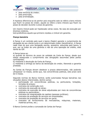 · pela renúncia do credor; 
· pela prescrição; 
· pela arrematação. 
A hipoteca diferencia-se do penhor pois enquanto este se refere a bens móveis 
que ficam na posse do credor, aquele se refere a bens imóveis que ficam na 
posse do devedor durante o prazo da garantia. 
Um mesmo ímóvel pode ser hipotecado várias vezes. No caso de execução por 
diversos credores, 
terá preferência aquele que primeiro recebeu o imóvel em garantia. 
Fiança bancária 
A fiança é um contrato pelo qual o banco (fiador) garante o cumprimento da 
obrigação de seu cliente junto a um determinado credor (beneficiário). A fiança 
nada mais do que uma obrigação escrita, acessória, assumida pelo banco, e 
que, por se tratar de uma garantia e não de uma operação de crédito, está 
isenta do IOF. 
A fiança baixa-se: 
a) quando do término do prazo de validade da Carta de Fiança, desde que 
esteja assegurado o cumprimento das obrigações assumidas pelas partes 
contratantes; 
b) mediante a devolução da Carta de Fiança; 
c) mediante a entrega ao banco da declaração do credor, liberando a garantia 
prestada. 
As Cartas de Fianças devem obedecer a prazos determinados, não podendo 
ultrapassar 12 meses, sendo que, nas concorrências públicas, este prazo será 
de 6 meses. 
Segundo normas do Banco Central, serão autorizadas fianças bancárias nas 
situações abaixo relacionadas, dentre outras: 
· participação em concorrências públicas, ou particulares, licitações, 
tomadas de preços; 
· contratos de construção civil; 
· contratos de execução de obras; 
· contratos de execução de obras adjudicadas por meio de concorrências 
públicas ou particulares; 
· contratos de integralização de capitais (pessoas jurídicas); 
· contratos de prestação de serviços em empreitadas; 
· contratos de prestação de serviços em geral; 
· contratos de fornecimento de mercadorias, máquinas, materiais, 
matérias-primas, etc.; 
O Banco Central proíbe a concessão de Cartas de Fiança: 
115 
 