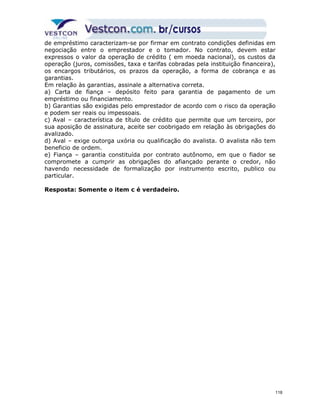 de empréstimo caracterizam-se por firmar em contrato condições definidas em 
negociação entre o emprestador e o tomador. No contrato, devem estar 
expressos o valor da operação de crédito ( em moeda nacional), os custos da 
operação (juros, comissões, taxa e tarifas cobradas pela instituição financeira), 
os encargos tributários, os prazos da operação, a forma de cobrança e as 
garantias. 
Em relação às garantias, assinale a alternativa correta. 
a) Carta de fiança – depósito feito para garantia de pagamento de um 
empréstimo ou financiamento. 
b) Garantias são exigidas pelo emprestador de acordo com o risco da operação 
e podem ser reais ou impessoais. 
c) Aval – característica de título de crédito que permite que um terceiro, por 
sua aposição de assinatura, aceite ser coobrigado em relação às obrigações do 
avalizado. 
d) Aval – exige outorga uxória ou qualificação do avalista. O avalista não tem 
beneficio de ordem. 
e) Fiança – garantia constituída por contrato autônomo, em que o fiador se 
compromete a cumprir as obrigações do afiançado perante o credor, não 
havendo necessidade de formalização por instrumento escrito, publico ou 
particular. 
Resposta: Somente o item c é verdadeiro. 
118 
 