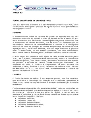 AULA 33 
FUNDO GARANTIDOR DE CRÉDITOS - FGC 
Esta aula apresenta o conceito e as características operacionais do FGC, fundo 
constituído no Brasil para a proteção de alguns depósitos feitos por clientes de 
instituições financeiras. 
Contexto 
O estabelecimento formal de sistemas de garantia de depósito tem sido uma 
tendência dominante no mundo a partir da década de 90. A razão por trás 
desse movimento está baseada na crescente preocupação das autoridades com 
a estabilidade do sistema financeiro, que se traduz na implementação de 
instrumentos adicionais de acompanhamento e controle e a conseqüente 
formação de redes de proteção ao sistema. Empréstimos de última instância, 
regulação eficaz, fiscalização eficiente, estrutura legal adequada e proteção 
direta a depositantes, via um sistema garantidor, são todos componentes 
dessa rede e visam a manutenção de um sistema bancário sólido e saudável. 
O Brasil seguiu esta tendência e em agosto de 1995, através da Resolução nº 
2.197, de 31/8/1995, o Conselho Monetário Nacional, autoriza a “constituição 
de entidade privada, sem fins lucrativos, destinada a administrar mecanismos 
de proteção a titulares de créditos contra instituições financeiras”. Em 
novembro de 1995, o Estatuto e Regulamento da nova entidade são 
aprovados. Cria-se, portanto, o Fundo Garantidor de Créditos – FGC, através 
da Resolução nº 2.211, de 16/11/1995, estabelecendo-se o sistema de 
garantia de depósitos no Brasil. 
Conceito 
O Fundo Garantidor de Crédito é uma entidade privada, sem fins lucrativos, 
que administra o mecanismo de proteção aos correntistas, poupadores e 
investidores, contra instituições financeiras em caso de intervenção, liquidação 
ou falência. 
Conforme determina o CMN, são associadas do FGC, todas as instituições em 
funcionamento no Brasil, que recebem depósitos à vista, a prazo ou em contas 
de poupança, efetuam aceite em letras de câmbio; e captam recursos 
mediante a emissão e a colocação de letras imobiliárias, letras hipotecárias e 
letras de crédito imobiliário. São elas: 
· os bancos múltiplos, 
· os bancos comerciais, 
· os bancos de investimento, 
· os bancos de desenvolvimento, 
· a Caixa Econômica Federal, 
119 
 