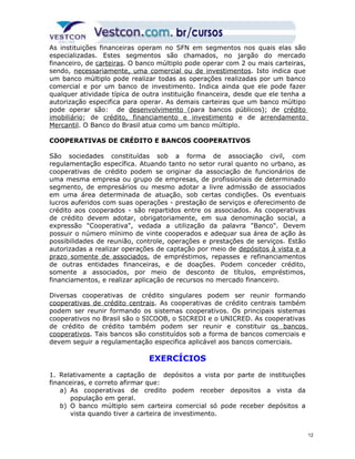 As instituições financeiras operam no SFN em segmentos nos quais elas são 
especializadas. Estes segmentos são chamados, no jargão do mercado 
financeiro, de carteiras. O banco múltiplo pode operar com 2 ou mais carteiras, 
sendo, necessariamente, uma comercial ou de investimentos. Isto indica que 
um banco múltiplo pode realizar todas as operações realizadas por um banco 
comercial e por um banco de investimento. Indica ainda que ele pode fazer 
qualquer atividade típica de outra instituição financeira, desde que ele tenha a 
autorização especifica para operar. As demais carteiras que um banco múltipo 
pode operar são: de desenvolvimento (para bancos públicos); de crédito 
imobiliário; de crédito, financiamento e investimento e de arrendamento 
Mercantil. O Banco do Brasil atua como um banco múltiplo. 
COOPERATIVAS DE CRÉDITO E BANCOS COOPERATIVOS 
São sociedades constituídas sob a forma de associação civil, com 
regulamentação específica. Atuando tanto no setor rural quanto no urbano, as 
cooperativas de crédito podem se originar da associação de funcionários de 
uma mesma empresa ou grupo de empresas, de profissionais de determinado 
segmento, de empresários ou mesmo adotar a livre admissão de associados 
em uma área determinada de atuação, sob certas condições. Os eventuais 
lucros auferidos com suas operações - prestação de serviços e oferecimento de 
crédito aos cooperados - são repartidos entre os associados. As cooperativas 
de crédito devem adotar, obrigatoriamente, em sua denominação social, a 
expressão "Cooperativa", vedada a utilização da palavra "Banco". Devem 
possuir o número mínimo de vinte cooperados e adequar sua área de ação às 
possibilidades de reunião, controle, operações e prestações de serviços. Estão 
autorizadas a realizar operações de captação por meio de depósitos à vista e a 
prazo somente de associados, de empréstimos, repasses e refinanciamentos 
de outras entidades financeiras, e de doações. Podem conceder crédito, 
somente a associados, por meio de desconto de títulos, empréstimos, 
financiamentos, e realizar aplicação de recursos no mercado financeiro. 
Diversas cooperativas de crédito singulares podem ser reunir formando 
cooperativas de crédito centrais. As cooperativas de crédito centrais também 
podem ser reunir formando os sistemas cooperativos. Os principais sistemas 
cooperativos no Brasil são o SICOOB, o SICREDI e o UNICRED. As cooperativas 
de crédito de crédito também podem ser reunir e constituir os bancos 
cooperativos. Tais bancos são constituídos sob a forma de bancos comerciais e 
devem seguir a regulamentação especifica aplicável aos bancos comerciais. 
EXERCÍCIOS 
1. Relativamente a captação de depósitos a vista por parte de instituições 
financeiras, e correto afirmar que: 
a) As cooperativas de credito podem receber depositos a vista da 
população em geral. 
b) O banco múltiplo sem carteira comercial só pode receber depósitos a 
vista quando tiver a carteira de investimento. 
12 
 
