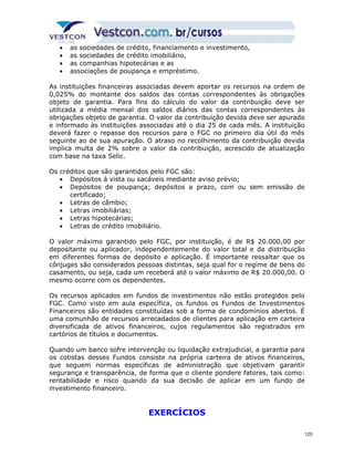 · as sociedades de crédito, financiamento e investimento, 
· as sociedades de crédito imobiliário, 
· as companhias hipotecárias e as 
· associações de poupança e empréstimo. 
As instituições financeiras associadas devem aportar os recursos na ordem de 
0,025% do montante dos saldos das contas correspondentes às obrigações 
objeto de garantia. Para fins do cálculo do valor da contribuição deve ser 
utilizada a média mensal dos saldos diários das contas correspondentes às 
obrigações objeto de garantia. O valor da contribuição devida deve ser apurado 
e informado às instituições associadas até o dia 25 de cada mês. A instituição 
deverá fazer o repasse dos recursos para o FGC no primeiro dia útil do mês 
seguinte ao de sua apuração. O atraso no recolhimento da contribuição devida 
implica multa de 2% sobre o valor da contribuição, acrescido de atualização 
com base na taxa Selic. 
Os créditos que são garantidos pelo FGC são: 
· Depósitos à vista ou sacáveis mediante aviso prévio; 
· Depósitos de poupança; depósitos a prazo, com ou sem emissão de 
certificado; 
· Letras de câmbio; 
· Letras imobiliárias; 
· Letras hipotecárias; 
· Letras de crédito imobiliário. 
O valor máximo garantido pelo FGC, por instituição, é de R$ 20.000,00 por 
depositante ou aplicador, independentemente do valor total e da distribuição 
em diferentes formas de depósito e aplicação. É importante ressaltar que os 
cônjuges são considerados pessoas distintas, seja qual for o regime de bens do 
casamento, ou seja, cada um receberá até o valor máximo de R$ 20.000,00. O 
mesmo ocorre com os dependentes. 
Os recursos aplicados em fundos de investimentos não estão protegidos pelo 
FGC. Como visto em aula específica, os fundos os Fundos de Investimentos 
Financeiros são entidades constituídas sob a forma de condomínios abertos. É 
uma comunhão de recursos arrecadados de clientes para aplicação em carteira 
diversificada de ativos financeiros, cujos regulamentos são registrados em 
cartórios de títulos e documentos. 
Quando um banco sofre intervenção ou liquidação extrajudicial, a garantia para 
os cotistas desses Fundos consiste na própria carteira de ativos financeiros, 
que seguem normas específicas de administração que objetivam garantir 
segurança e transparência, de forma que o cliente pondere fatores, tais como: 
rentabilidade e risco quando da sua decisão de aplicar em um fundo de 
investimento financeiro. 
EXERCÍCIOS 
120 
 