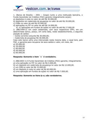 1. (Banco de Brasília – 2001 – Cespe) Junto a uma instituição bancária, o 
Fundo Garantidor de Créditos (FGC) garante integralmente os(as): 
a) depósitos à vista no valor de até R$ 30.000,00. 
b) depósitos em caderneta de poupança no valor de até R$ 20.000,00. 
c) CDBs no valor de até R$ 45.000,00. 
d) aplicações no FIF no valor de até R$ 14.000,00. 
k) e) aplicações em fundos de ações no valor de até R$ 17.000,00 
2. (BB/1999-2) Um casal cadastrado, com seus respectivos CPFs, em um 
determinado banco, possui, em certa data, neste estabelecimento, a seguinte 
posição de saldos: 
– Conta corrente conjunta R$ 30.000,00; 
– Caderneta de poupança R$ 30.000,00. 
Caso este banco sofra uma intervenção nesta mesma data, o casal terá, pelo 
FGC, a garantia para recuperar de seus saldos o valor, em reais, de: 
a) 20.000,00 
b) 30.000,00 
c) 40.000,00 
d) 50.000,00 
e) 60.000,00 
Resposta: Somente o item `c` é verdadeiro. 
3. (BB/2003-1) O fundo Garantidor de Créditos (FGC) garante, integralmente. 
a) uma aplicação no FIF no valor de R$ 4.000,00. 
b) um depósito em caderneta de poupança no valor de R$ 12.000,00. 
c) um CDB no valor de R$ 15.000,00. 
d) um depósito à vista no valor de R$ 60.000,00. 
e) uma aplicação em fundos de ações no valor de R$ 7.000,00. 
Resposta: Somente os itens b e c são verdadeiros. 
121 
