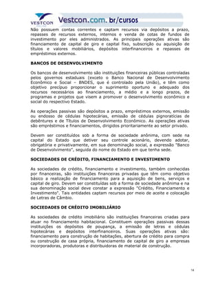 Não possuem contas correntes e captam recursos via depósitos a prazo, 
repasses de recursos externos, internos e venda de cotas de fundos de 
investimento por eles administrados. As principais operações ativas são 
financiamento de capital de giro e capital fixo, subscrição ou aquisição de 
títulos e valores mobiliários, depósitos interfinanceiros e repasses de 
empréstimos externos. 
BANCOS DE DESENVOLVIMENTO 
Os bancos de desenvolvimento são instituições financeiras públicas controladas 
pelos governos estaduais (exceto o Banco Nacional de Desenvolvimento 
Econômico e Social – BNDES, que é controlado pela União), e têm como 
objetivo precípuo proporcionar o suprimento oportuno e adequado dos 
recursos necessários ao financiamento, a médio e a longo prazos, de 
programas e projetos que visem a promover o desenvolvimento econômico e 
social do respectivo Estado. 
As operações passivas são depósitos a prazo, empréstimos externos, emissão 
ou endosso de cédulas hipotecárias, emissão de cédulas pignoratícias de 
debêntures e de Títulos de Desenvolvimento Econômico. As operações ativas 
são empréstimos e financiamentos, dirigidos prioritariamente ao setor privado. 
Devem ser constituídos sob a forma de sociedade anônima, com sede na 
capital do Estado que detiver seu controle acionário, devendo adotar, 
obrigatória e privativamente, em sua denominação social, a expressão "Banco 
de Desenvolvimento", seguida do nome do Estado em que tenha sede. 
SOCIEDADES DE CRÉDITO, FINANCIAMENTO E INVESTIMENTO 
As sociedades de crédito, financiamento e investimento, também conhecidas 
por financeiras, são instituições financeiras privadas que têm como objetivo 
básico a realização de financiamento para a aquisição de bens, serviços e 
capital de giro. Devem ser constituídas sob a forma de sociedade anônima e na 
sua denominação social deve constar a expressão "Crédito, Financiamento e 
Investimento". Tais entidades captam recursos por meio de aceite e colocação 
de Letras de Câmbio. 
SOCIEDADES DE CRÉDITO IMOBILIÁRIO 
As sociedades de crédito imobiliário são instituições financeiras criadas para 
atuar no financiamento habitacional. Constituem operações passivas dessas 
instituições os depósitos de poupança, a emissão de letras e cédulas 
hipotecárias e depósitos interfinanceiros. Suas operações ativas são: 
financiamento para construção de habitações, abertura de crédito para compra 
ou construção de casa própria, financiamento de capital de giro a empresas 
incorporadoras, produtoras e distribuidoras de material de construção. 
14 
 