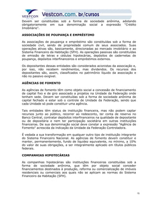 Devem ser constituídas sob a forma de sociedade anônima, adotando 
obrigatoriamente em sua denominação social a expressão "Crédito 
Imobiliário". 
ASSOCIAÇÕES DE POUPANÇA E EMPRÉSTIMO 
As associações de poupança e empréstimo são constituídas sob a forma de 
sociedade civil, sendo de propriedade comum de seus associados. Suas 
operações ativas são, basicamente, direcionadas ao mercado imobiliário e ao 
Sistema Financeiro da Habitação (SFH). As operações passivas são constituídas 
de emissão de letras e cédulas hipotecárias, depósitos de cadernetas de 
poupança, depósitos interfinanceiros e empréstimos externos. 
Os depositantes dessas entidades são considerados acionistas da associação e, 
por isso, não recebem rendimentos, mas dividendos. Os recursos dos 
depositantes são, assim, classificados no patrimônio líquido da associação e 
não no passivo exigível. 
AGÊNCIAS DE FOMENTO 
As agências de fomento têm como objeto social a concessão de financiamento 
de capital fixo e de giro associado a projetos na Unidade da Federação onde 
tenham sede. Devem ser constituídas sob a forma de sociedade anônima de 
capital fechado e estar sob o controle de Unidade da Federação, sendo que 
cada Unidade só pode constituir uma agência. 
Tais entidades têm status de instituição financeira, mas não podem captar 
recursos junto ao público, recorrer ao redesconto, ter conta de reserva no 
Banco Central, contratar depósitos interfinanceiros na qualidade de depositante 
ou de depositária e nem ter participação societária em outras instituições 
financeiras. De sua denominação social deve constar a expressão "Agência de 
Fomento" acrescida da indicação da Unidade da Federação Controladora. 
É vedada a sua transformação em qualquer outro tipo de instituição integrante 
do Sistema Financeiro Nacional. As agências de fomento devem constituir e 
manter, permanentemente, fundo de liquidez equivalente, no mínimo, a 10% 
do valor de suas obrigações, a ser integralmente aplicado em títulos públicos 
federais. 
COMPANHIAS HIPOTECÁRIAS 
As companhias hipotecárias são instituições financeiras constituídas sob a 
forma de sociedade anônima, que têm por objeto social conceder 
financiamentos destinados à produção, reforma ou comercialização de imóveis 
residenciais ou comerciais aos quais não se aplicam as normas do Sistema 
Financeiro da Habitação (SFH). 
15 
 