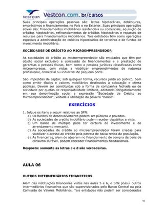 Suas principais operações passivas são: letras hipotecárias, debêntures, 
empréstimos e financiamentos no País e no Exterior. Suas principais operações 
ativas são: financiamentos imobiliários residenciais ou comerciais, aquisição de 
créditos hipotecários, refinanciamentos de créditos hipotecários e repasses de 
recursos para financiamentos imobiliários. Tais entidades têm como operações 
especiais a administração de créditos hipotecários de terceiros e de fundos de 
investimento imobiliário. 
SOCIEDADES DE CRÉDITO AO MICROEMPREENDEDOR 
As sociedades de crédito ao microempreendedor são entidades que têm por 
objeto social exclusivo a concessão de financiamentos e a prestação de 
garantias a pessoas físicas, bem como a pessoas jurídicas classificadas como 
microempresas, com vistas a viabilizar empreendimentos de natureza 
profissional, comercial ou industrial de pequeno porte. 
São impedidas de captar, sob qualquer forma, recursos junto ao público, bem 
como emitir títulos e valores mobiliários destinados à colocação e oferta 
públicas. Devem ser constituídas sob a forma de companhia fechada ou de 
sociedade por quotas de responsabilidade limitada, adotando obrigatoriamente 
em sua denominação social a expressão "Sociedade de Crédito ao 
Microempreendedor", vedada a utilização da palavra "Banco". 
EXERCÍCIOS 
1. Julgue os itens a seguir relativos ao SFN: 
a) Os bancos de desenvolvimento podem ser públicos e privados. 
b) As sociedades de credito imobiliário podem receber depósitos a vista. 
c) Um banco de múltiplo pode ter carteira de investimento e de 
arrendamento mercantil. 
d) As sociedades de crédito ao microempreendedor foram criadas para 
viabilizar o acesso ao crédito pela parcela de baixa renda da população. 
e) As financeiras, alem de atuarem no financiamento de compra de bens de 
consumo durável, podem conceder financiamentos habitacionais. 
Resposta: somente as letras c e d são verdadeiras. 
AULA 06 
OUTROS INTERMEDIÁRIOS FINANCEIROS 
Além das instituições financeiras vistas nas aulas 5 e 6, o SFN possui outros 
intermediários financeiros que são supervisionados pelo Banco Central ou pela 
Comissão de Valores Mobiliários. Tais entidades não podem ser consideradas 
16 
 