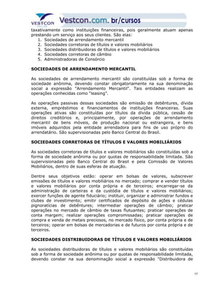 taxativamente como instituições financeiras, pois geralmente atuam apenas 
prestando um serviço aos seus clientes. São elas: 
1. Sociedades de arrendamento mercantil 
2. Sociedades corretoras de títulos e valores mobiliários 
3. Sociedades distribuidoras de títulos e valores mobiliários 
4. Sociedades corretoras de câmbio 
5. Administradoras de Consórcio 
SOCIEDADES DE ARRENDAMENTO MERCANTIL 
As sociedades de arrendamento mercantil são constituídas sob a forma de 
sociedade anônima, devendo constar obrigatoriamente na sua denominação 
social a expressão "Arrendamento Mercantil". Tais entidades realizam as 
operações conhecidas como “leasing”. 
As operações passivas dessas sociedades são emissão de debêntures, dívida 
externa, empréstimos e financiamentos de instituições financeiras. Suas 
operações ativas são constituídas por títulos da dívida pública, cessão de 
direitos creditórios e, principalmente, por operações de arrendamento 
mercantil de bens móveis, de produção nacional ou estrangeira, e bens 
imóveis adquiridos pela entidade arrendadora para fins de uso próprio do 
arrendatário. São supervisionadas pelo Banco Central do Brasil. 
SOCIEDADES CORRETORAS DE TÍTULOS E VALORES MOBILIÁRIOS 
As sociedades corretoras de títulos e valores mobiliários são constituídas sob a 
forma de sociedade anônima ou por quotas de responsabilidade limitada. São 
supervisionadas pelo Banco Central do Brasil e pela Comissão de Valores 
Mobiliários, dentro de suas esferas de atuação. 
Dentre seus objetivos estão: operar em bolsas de valores, subscrever 
emissões de títulos e valores mobiliários no mercado; comprar e vender títulos 
e valores mobiliários por conta própria e de terceiros; encarregar-se da 
administração de carteiras e da custódia de títulos e valores mobiliários; 
exercer funções de agente fiduciário; instituir, organizar e administrar fundos e 
clubes de investimento; emitir certificados de depósito de ações e cédulas 
pignoratícias de debêntures; intermediar operações de câmbio; praticar 
operações no mercado de câmbio de taxas flutuantes; praticar operações de 
conta margem; realizar operações compromissadas; praticar operações de 
compra e venda de metais preciosos, no mercado físico, por conta própria e de 
terceiros; operar em bolsas de mercadorias e de futuros por conta própria e de 
terceiros. 
SOCIEDADES DISTRIBUIDORAS DE TÍTULOS E VALORES MOBILIÁRIOS 
As sociedades distribuidoras de títulos e valores mobiliários são constituídas 
sob a forma de sociedade anônima ou por quotas de responsabilidade limitada, 
devendo constar na sua denominação social a expressão "Distribuidora de 
17 
 