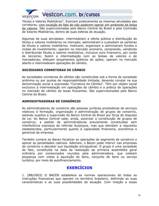 Títulos e Valores Mobiliários". Exercem praticamente as mesmas atividades das 
corretoras, com exceção do fato de não poderem operar em ambiente de bolsa 
de valores. São supervisionadas pelo Banco Central do Brasil e pela Comissão 
de Valores Mobiliários, dentro de suas esferas de atuação. 
Algumas de suas atividades: intermedeiam a oferta pública e distribuição de 
títulos e valores mobiliários no mercado; administram e custodiam as carteiras 
de títulos e valores mobiliários; instituem, organizam e administram fundos e 
clubes de investimento; operam no mercado acionário, comprando, vendendo 
e distribuindo títulos e valores mobiliários, inclusive ouro financeiro, por conta 
de terceiros; fazem a intermediação com as bolsas de valores e de 
mercadorias; efetuam lançamentos públicos de ações; operam no mercado 
aberto e intermedeiam operações de câmbio. 
SOCIEDADES CORRETORAS DE CÂMBIO 
As sociedades corretoras de câmbio são constituídas sob a forma de sociedade 
anônima ou por quotas de responsabilidade limitada, devendo constar na sua 
denominação social a expressão "Corretora de Câmbio". Têm por objeto social 
exclusivo a intermediação em operações de câmbio e a prática de operações 
no mercado de câmbio de taxas flutuantes. São supervisionadas pelo Banco 
Central do Brasil. 
ADMINISTRADORAS DE CONSÓRCIO 
As administradoras de consórcio são pessoas jurídicas prestadoras de serviços 
relativos à formação, organização e administração de grupos de consórcio, 
estando sujeitos a supervisão do Banco Central do Brasil por força do disposto 
de Lei. Ao Banco Central cabe, ainda, autorizar a constituição de grupos de 
consórcio, a pedido de administradoras previamente constituídas sem 
interferência expressa da referida Autarquia, mas que atendam a requisitos 
estabelecidos, particularmente quanto à capacidade financeira, econômica e 
gerencial da empresa. 
Também cumpre ao Bacen fiscalizar as operações do segmento de consórcio e 
aplicar as penalidades cabíveis. Ademais, o Bacen pode intervir nas empresas 
de consórcio e decretar sua liquidação extrajudicial. O grupo é uma sociedade 
de fato, constituída na data da realização da primeira assembléia geral 
ordinária por consorciados reunidos pela administradora, que coletam 
poupança com vistas à aquisição de bens, conjunto de bens ou serviço 
turístico, por meio de autofinanciamento. 
EXERCÍCIOS 
1. (BB/2003) O BACEN estabelece as normas operacionais de todas as 
instruções financeiras que operam no território brasileiro, definindo as suas 
características e as suas possibilidades de atuação. Com relação a essas 
18 
 