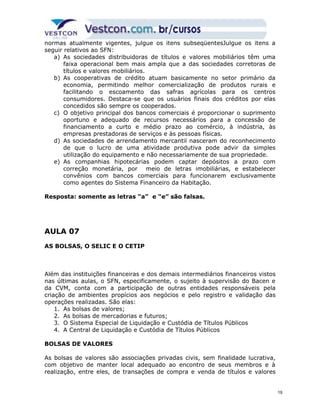 normas atualmente vigentes, julgue os itens subseqüentesJulgue os itens a 
seguir relativos ao SFN: 
a) As sociedades distribuidoras de títulos e valores mobiliários têm uma 
faixa operacional bem mais ampla que a das sociedades corretoras de 
títulos e valores mobiliários. 
b) As cooperativas de crédito atuam basicamente no setor primário da 
economia, permitindo melhor comercialização de produtos rurais e 
facilitando o escoamento das safras agrícolas para os centros 
consumidores. Destaca-se que os usuários finais dos créditos por elas 
concedidos são sempre os cooperados. 
c) O objetivo principal dos bancos comerciais é proporcionar o suprimento 
oportuno e adequado de recursos necessários para a concessão de 
financiamento a curto e médio prazo ao comércio, à indústria, às 
empresas prestadoras de serviços e às pessoas físicas. 
d) As sociedades de arrendamento mercantil nasceram do reconhecimento 
de que o lucro de uma atividade produtiva pode advir da simples 
utilização do equipamento e não necessariamente de sua propriedade. 
e) As companhias hipotecárias podem captar depósitos a prazo com 
correção monetária, por meio de letras imobiliárias, e estabelecer 
convênios com bancos comerciais para funcionarem exclusivamente 
como agentes do Sistema Financeiro da Habitação. 
Resposta: somente as letras “a” e “e” são falsas. 
AULA 07 
AS BOLSAS, O SELIC E O CETIP 
Além das instituições financeiras e dos demais intermediários financeiros vistos 
nas últimas aulas, o SFN, especificamente, o sujeito à supervisão do Bacen e 
da CVM, conta com a participação de outras entidades responsáveis pela 
criação de ambientes propícios aos negócios e pelo registro e validação das 
operações realizadas. São elas: 
1. As bolsas de valores; 
2. As bolsas de mercadorias e futuros; 
3. O Sistema Especial de Liquidação e Custódia de Títulos Públicos 
4. A Central de Liquidação e Custódia de Títulos Públicos 
BOLSAS DE VALORES 
As bolsas de valores são associações privadas civis, sem finalidade lucrativa, 
com objetivo de manter local adequado ao encontro de seus membros e à 
realização, entre eles, de transações de compra e venda de títulos e valores 
19 
 