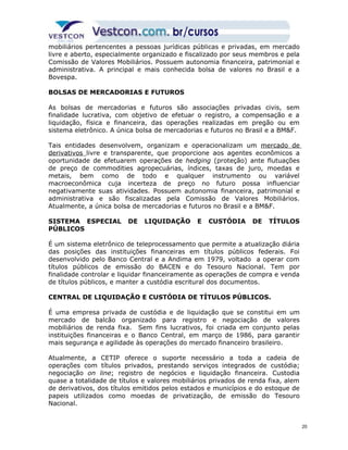 mobiliários pertencentes a pessoas jurídicas públicas e privadas, em mercado 
livre e aberto, especialmente organizado e fiscalizado por seus membros e pela 
Comissão de Valores Mobiliários. Possuem autonomia financeira, patrimonial e 
administrativa. A principal e mais conhecida bolsa de valores no Brasil e a 
Bovespa. 
BOLSAS DE MERCADORIAS E FUTUROS 
As bolsas de mercadorias e futuros são associações privadas civis, sem 
finalidade lucrativa, com objetivo de efetuar o registro, a compensação e a 
liquidação, física e financeira, das operações realizadas em pregão ou em 
sistema eletrônico. A única bolsa de mercadorias e futuros no Brasil e a BM&F. 
Tais entidades desenvolvem, organizam e operacionalizam um mercado de 
derivativos livre e transparente, que proporcione aos agentes econômicos a 
oportunidade de efetuarem operações de hedging (proteção) ante flutuações 
de preço de commodities agropecuárias, índices, taxas de juro, moedas e 
metais, bem como de todo e qualquer instrumento ou variável 
macroeconômica cuja incerteza de preço no futuro possa influenciar 
negativamente suas atividades. Possuem autonomia financeira, patrimonial e 
administrativa e são fiscalizadas pela Comissão de Valores Mobiliários. 
Atualmente, a única bolsa de mercadorias e futuros no Brasil e a BM&F. 
SISTEMA ESPECIAL DE LIQUIDAÇÃO E CUSTÓDIA DE TÍTULOS 
PÚBLICOS 
É um sistema eletrônico de teleprocessamento que permite a atualização diária 
das posições das instituições financeiras em títulos públicos federais. Foi 
desenvolvido pelo Banco Central e a Andima em 1979, voltado a operar com 
títulos públicos de emissão do BACEN e do Tesouro Nacional. Tem por 
finalidade controlar e liquidar financeiramente as operações de compra e venda 
de títulos públicos, e manter a custódia escritural dos documentos. 
CENTRAL DE LIQUIDAÇÃO E CUSTÓDIA DE TÍTULOS PÚBLICOS. 
É uma empresa privada de custódia e de liquidação que se constitui em um 
mercado de balcão organizado para registro e negociação de valores 
mobiliários de renda fixa. Sem fins lucrativos, foi criada em conjunto pelas 
instituições financeiras e o Banco Central, em março de 1986, para garantir 
mais segurança e agilidade às operações do mercado financeiro brasileiro. 
Atualmente, a CETIP oferece o suporte necessário a toda a cadeia de 
operações com títulos privados, prestando serviços integrados de custódia; 
negociação on line; registro de negócios e liquidação financeira. Custodia 
quase a totalidade de títulos e valores mobiliários privados de renda fixa, alem 
de derivativos, dos títulos emitidos pelos estados e municípios e do estoque de 
papeis utilizados como moedas de privatização, de emissão do Tesouro 
Nacional. 
20 
 