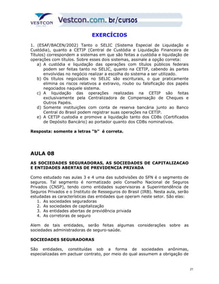 EXERCÍCIOS 
1. (ESAF/BACEN/2002) Tanto o SELIC (Sistema Especial de Liquidação e 
Custódia), quanto a CETIP (Central de Custódia e Liquidação Financeira de 
Títulos) correspondem a sistemas em que são feitas a custódia e liquidação de 
operações com títulos. Sobre esses dois sistemas, assinale a opção correta: 
a) A custódia e liquidação das operações com títulos públicos federais 
podem ser feitas tanto no SELIC, quanto na CETIP, cabendo às partes 
envolvidas no negócio realizar a escolha do sistema a ser utilizado. 
b) Os títulos negociados no SELIC são escriturais, o que praticamente 
elimina os riscos relativos a extravio, roubo ou falsificação dos papéis 
negociados naquele sistema. 
c) A liquidação das operações realizadas na CETIP são feitas 
exclusivamente pela Centralizadora de Compensação de Cheques e 
Outros Papéis. 
d) Somente instituições com conta de reserva bancária junto ao Banco 
Central do Brasil podem registrar suas operações na CETIP. 
e) A CETIP custodia e promove a liquidação tanto dos CDBs (Certificados 
de Depósito Bancário) ao portador quanto dos CDBs nominativos. 
Resposta: somente a letras “b” é correta. 
AULA 08 
AS SOCIEDADES SEGURADORAS, AS SOCIEDADES DE CAPITALIZACAO 
E ENTIDADES ABERTAS DE PREVIDENCIA PRIVADA 
Como estudado nas aulas 3 e 4 uma das subdivisões do SFN é o segmento de 
seguros. Tal segmento é normatizado pelo Conselho Nacional de Seguros 
Privados (CNSP), tendo como entidades supervisoras a Superintendência de 
Seguros Privados e o Instituto de Resseguros do Brasil (IRB). Nesta aula, serão 
estudadas as características das entidades que operam neste setor. São elas: 
1. As sociedades seguradoras 
2. As sociedades de capitalização 
3. As entidades abertas de previdência privada 
4. As corretoras de seguro 
Alem de tais entidades, serão feitas algumas considerações sobre as 
sociedades administradoras de seguro-saúde. 
SOCIEDADES SEGURADORAS 
São entidades, constituídas sob a forma de sociedades anônimas, 
especializadas em pactuar contrato, por meio do qual assumem a obrigação de 
21 
 