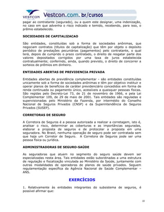 pagar ao contratante (segurado), ou a quem este designar, uma indenização, 
no caso em que advenha o risco indicado e temido, recebendo, para isso, o 
prêmio estabelecido. 
SOCIEDADES DE CAPITALIZACAO 
São entidades, constituídas sob a forma de sociedades anônimas, que 
negociam contratos (títulos de capitalização) que têm por objeto o depósito 
periódico de prestações pecuniárias (pagamentos) pelo contratante, o qual 
terá, depois de cumprido o prazo contratado, o direito de resgatar parte dos 
valores depositados corrigidos por uma taxa de juros estabelecida 
contratualmente; conferindo, ainda, quando previsto, o direito de concorrer a 
sorteios de prêmios em dinheiro. 
ENTIDADES ABERTAS DE PREVIDENCIA PRIVADA 
Entidades abertas de previdência complementar - são entidades constituídas 
unicamente sob a forma de sociedades anônimas e têm por objetivo instituir e 
operar planos de benefícios de caráter previdenciário concedidos em forma de 
renda continuada ou pagamento único, acessíveis a quaisquer pessoas físicas. 
São regidas pelo Decreto-Lei 73, de 21 de novembro de 1966, e pela Lei 
Complementar 109, de 29 de maio de 2001. Tais entidades são reguladas e 
supervisionadas pelo Ministério da Fazenda, por intermédio do Conselho 
Nacional de Seguros Privados (CNSP) e da Superintendência de Seguros 
Privados (SUSEP). 
CORRETORAS DE SEGURO 
A Corretora de Seguros é a pessoa autorizada a realizar a corretagem, isto é, 
analisar o risco, determinar as coberturas e as importâncias seguradas, 
elaborar a proposta de seguros e de protocolar a proposta em uma 
seguradora. No Brasil, nenhuma operação de seguro pode ser contratada sem 
que haja um Corretor de Seguro. A Corretora de Seguros pode ser uma 
pessoa física ou jurídica. 
ADMINISTRADORAS DE SEGURO-SAÚDE 
As seguradoras que atuem no segmento do seguro saúde devem ser 
especializadas nesta área. Tais entidades estão subordinadas a uma estrutura 
de regulação e fiscalização vinculada ao Ministério da Saúde, juntamente com 
outras modalidades de operadoras de planos de saúde privados. Seguem 
regulamentação específica da Agência Nacional de Saúde Complementar – 
ANS. 
EXERCÍCIOS 
1. Relativamente às entidades integrantes do subsistema de seguros, é 
possível afirmar que: 
22 
 