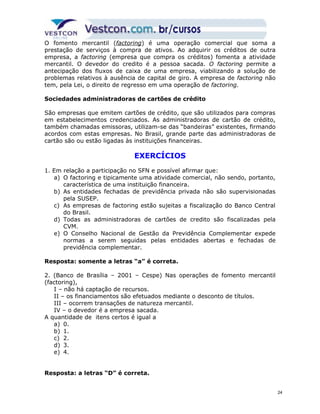 O fomento mercantil (factoring) é uma operação comercial que soma a 
prestação de serviços à compra de ativos. Ao adquirir os créditos de outra 
empresa, a factoring (empresa que compra os créditos) fomenta a atividade 
mercantil. O devedor do credito é a pessoa sacada. O factoring permite a 
antecipação dos fluxos de caixa de uma empresa, viabilizando a solução de 
problemas relativos à ausência de capital de giro. A empresa de factoring não 
tem, pela Lei, o direito de regresso em uma operação de factoring. 
Sociedades administradoras de cartões de crédito 
São empresas que emitem cartões de crédito, que são utilizados para compras 
em estabelecimentos credenciados. As administradoras de cartão de crédito, 
também chamadas emissoras, utilizam-se das “bandeiras” existentes, firmando 
acordos com estas empresas. No Brasil, grande parte das administradoras de 
cartão são ou estão ligadas às instituições financeiras. 
EXERCÍCIOS 
1. Em relação a participação no SFN e possível afirmar que: 
a) O factoring e tipicamente uma atividade comercial, não sendo, portanto, 
característica de uma instituição financeira. 
b) As entidades fechadas de previdência privada não são supervisionadas 
pela SUSEP. 
c) As empresas de factoring estão sujeitas a fiscalização do Banco Central 
do Brasil. 
d) Todas as administradoras de cartões de credito são fiscalizadas pela 
CVM. 
e) O Conselho Nacional de Gestão da Previdência Complementar expede 
normas a serem seguidas pelas entidades abertas e fechadas de 
previdência complementar. 
Resposta: somente a letras “a” é correta. 
2. (Banco de Brasília – 2001 – Cespe) Nas operações de fomento mercantil 
(factoring), 
I – não há captação de recursos. 
II – os financiamentos são efetuados mediante o desconto de títulos. 
III – ocorrem transações de natureza mercantil. 
IV – o devedor é a empresa sacada. 
A quantidade de itens certos é igual a 
a) 0. 
b) 1. 
c) 2. 
d) 3. 
e) 4. 
Resposta: a letras “D” é correta. 
24 
 