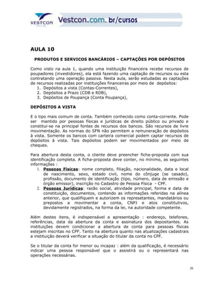 AULA 10 
PRODUTOS E SERVICOS BANCÁRIOS – CAPTAÇÔES POR DEPÓSITOS 
Como visto na aula 1, quando uma instituição financeira recebe recursos de 
poupadores (investidores), ela está fazendo uma captação de recursos ou esta 
contratando uma operação passiva. Nesta aula, serão estudadas as captações 
de recursos realizadas por instituições financeiras por meio de depósitos: 
1. Depósitos a vista (Contas-Correntes), 
2. Depósitos a Prazo (CDB e RDB), 
3. Depósitos de Poupança (Conta Poupança), 
DEPÓSITOS A VISTA 
E o tipo mais comum de conta. Também conhecido como conta-corrente. Pode 
ser mantido por pessoas físicas e jurídicas de direito público ou privado e 
constitui-se na principal fontes de recursos dos bancos. São recursos de livre 
movimentação. As normas do SFN não permitem a remuneração de depósitos 
à vista. Somente os bancos com carteira comercial podem captar recursos de 
depósitos à vista. Tais depósitos podem ser movimentados por meio de 
cheques. 
Para abertura desta conta, o cliente deve preencher ficha-proposta com sua 
identificação completa. A ficha-proposta deve conter, no mínimo, as seguintes 
informações : 
1. P essoas Físicas: nome completo, filiação, nacionalidade, data e local 
de nascimento, sexo, estado civil, nome do cônjuge (se casado), 
profissão, documento de identificação (tipo, número, data de emissão e 
órgão emissor), inscrição no Cadastro de Pessoa Física - CPF. 
2. P essoas Jurídicas: razão social, atividade principal, forma e data de 
constituição, documentos, contendo as informações referidas na alínea 
anterior, que qualifiquem e autorizem os represetantes, mandatários ou 
prepostos a movimentar a conta, CNPJ e atos constitutivos, 
devidamente registrados, na forma da lei, na autoridade competente. 
Além destes itens, é indispensável a apresentação : endereço, telefones, 
referências, data da abertura da conta e assinatura dos depositantes. As 
instituições devem condicionar a abertura de conta para pessoas físicas 
estejam inscritas no CPF. Tanto na abertura quanto nas atualizações cadastrais 
a instituição deverá verificar a situação do titular da conta no CPF. 
Se o titular da conta for menor ou incapaz : além da qualificação, é necessário 
indicar uma pessoa responsável que o assistirá ou o representará nas 
operações necessárias. 
25 
 