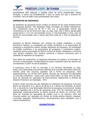 possibilidade dele negociar o resgate antes do prazo programado. Nessa 
situação, o banco irá compatibilizar a taxa ao prazo em que o dinheiro foi 
investido. Para os RDB's essa possibilidade não existe. 
DEPÓSITOS DE POUPANCA 
Os depósitos de poupança foram criados na década de 60, para fortalecimento 
da poupança popular. Tais depósitos estão vinculados ao crédito habitacional. 
Seu rendimento anual eh de TR + 6% a.a. A apropriação mensal dos 
rendimentos se da de forma pró rata, ou seja, todo mês é feita a apropriação 
proporcional a 1/12 da remuneração anual. A movimentação é livre, mas há 
perda de remuneração caso o saque seja feito antes de 1 mês do deposito do 
recurso. 
Somente os Bancos Múltiplos com carteira de crédito imobiliário, a Caixa 
Econômica Federal, as sociedades de crédito imobiliário e as associações de 
poupança e empréstimo podem receber depósitos de poupança. As sociedades 
de crédito imobiliário e as associações de poupança e empréstimo podem, 
mediante prévia autorização do Banco Central do Brasil, estabelecer convênios 
com bancos múltiplos com carteira comercial e bancos comerciais para a 
captação de depósitos de poupança. 
Para efeito de rendimento, os depósitos efetuados em cheque, se honrados na 
primeira compensação e independente do prazo necessário para tal, devem ser 
considerados a partir do dia do depósito. 
A poupança, como é dito no mercado, é um dinheiro carimbado, ou seja, 
possui uma destinação previamente definida pelo Conselho Monetário Nacional. 
Grande parte dos recursos captados sob a forma de poupança, mais 
especificamente, no mínimo 65% destes, deverão ser aplicados em operações 
no mercado imobiliário. Deste valor, pelo menos 80%, ou seja, 52% do total, 
deve ser aplicado em operações de financiamento habitacional no âmbito do 
Sistema Financeiro da Habitação – SFH. 
Existem ainda recursos que são captados em depósitos de poupança rural pelo 
Banco da Amazônia S.A., Banco do Brasil S.A. e Banco do Nordeste do Brasil 
S.A. e deverão ter uma destinação diferente da poupança convencional. Destes 
valores captados sob a forma de poupança rural, 15% do montante deve ser 
depositado compulsoriamente no Banco Central do Brasil, no mínimo, 40% 
deve ser mantido em operações de crédito rural e, no máximo, 45% dos 
recursos podem ser aplicados em títulos da dívida pública federal, estadual, 
municipal, depósitos interfinanceiros, financiamentos para habitação rural e 
outros empréstimos. 
EXERCÍCIOS 
27 
 