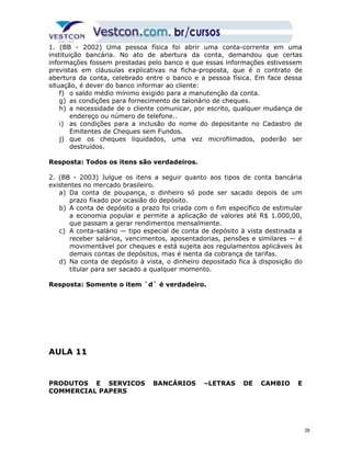 1. (BB - 2002) Uma pessoa física foi abrir uma conta-corrente em uma 
instituição bancária. No ato de abertura da conta, demandou que certas 
informações fossem prestadas pelo banco e que essas informações estivessem 
previstas em cláusulas explicativas na ficha-proposta, que é o contrato de 
abertura da conta, celebrado entre o banco e a pessoa física. Em face dessa 
situação, é dever do banco informar ao cliente: 
f) o saldo médio mínimo exigido para a manutenção da conta. 
g) as condições para fornecimento de talonário de cheques. 
h) a necessidade de o cliente comunicar, por escrito, qualquer mudança de 
endereço ou número de telefone.. 
i) as condições para a inclusão do nome do depositante no Cadastro de 
Emitentes de Cheques sem Fundos. 
j) que os cheques liquidados, uma vez microfilmados, poderão ser 
destruídos. 
Resposta: Todos os itens são verdadeiros. 
2. (BB - 2003) Julgue os itens a seguir quanto aos tipos de conta bancária 
existentes no mercado brasileiro. 
a) Da conta de poupança, o dinheiro só pode ser sacado depois de um 
prazo fixado por ocasião do depósito. 
b) A conta de depósito a prazo foi criada com o fim específico de estimular 
a economia popular e permite a aplicação de valores até R$ 1.000,00, 
que passam a gerar rendimentos mensalmente. 
c) A conta-salário — tipo especial de conta de depósito à vista destinada a 
receber salários, vencimentos, aposentadorias, pensões e similares — é 
movimentável por cheques e está sujeita aos regulamentos aplicáveis às 
demais contas de depósitos, mas é isenta da cobrança de tarifas. 
d) Na conta de depósito à vista, o dinheiro depositado fica à disposição do 
titular para ser sacado a qualquer momento. 
Resposta: Somente o item `d` é verdadeiro. 
AULA 11 
PRODUTOS E SERVICOS BANCÁRIOS –LETRAS DE CAMBIO E 
COMMERCIAL PAPERS 
28 
 