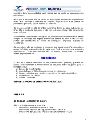 normativo tem suas entidades supervisoras que os auxilia na supervisão dos 
operadores. 
Note que a estrutura não se limita as instituições financeiras propriamente 
ditas, mas abrange o mercado de seguros, capitalização e os planos de 
previdência privados, sejam abertos ou fechados. 
Os órgãos normativos são os entes superiores dentro de cada subdivisão do 
SFN. São a instância decisória e não têm estrutura física. São geralmente, 
entes políticos . 
As entidades supervisoras são órgãos do Governo que implementam e fazem 
cumprir as decisões dos órgãos normativos dentro do SFN. Como se verá 
podem ser constituídos na forma de autarquias, empresas públicas ou 
secretárias. 
Os operadores são as entidades e empresas que operam no SFN, segundo as 
regras definidas, seja na legislação, seja pelos órgãos normativos e entidades 
supervisoras. Como demonstrado são os bancos, financeiras, corretoras, 
bolsas, seguradoras etc. 
EXERCÍCIOS 
1. (BACEN - 2000) Na estrutura do SFN, o Subsistema Operativo, que tem por 
função operacionalizar a transferência de recursos entre poupador para o 
tomador, inclui 
a) bancos de investimento. 
b) sociedades de crédito, financiamento e investimento. 
c) bancos múltiplos sem carteira comercial ou de crédito imobiliário. 
d) cooperativas de crédito. 
e) bancos comerciais. 
RESPOSTA: TODOS OS ITENS SÃO VERDADEIROS. 
AULA 02 
OS ÓRGÃOS NORMATIVOS DO SFN 
São 3 os órgãos normativos do SFN: 
- O Conselho Monetário Nacional – CMN; 
- O Conselho Nacional de Seguros Privados – CNSP; e 
- O Conselho de Gestão da Previdência Complementar - CGPC 
3 
 