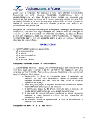 prazo para a empresa. Tal captação é feita para atender necessidades 
financeiras de uma empresa (expansão, investimentos, etc). É 
caracteristicamente um titulo de curto prazo, emitido por empresas não 
financeiras. Seu prazo maximo é de 6 meses, caso seja emitido por uma S.A. 
de capital fechado, e de ateh um ano caso seja emitido por uma companhia 
aberta. O commercial paper não pode oferecer garantias reais, podendo ser 
garantido por fiança bancária. 
O objetivo de tais títulos é facilitar para as empresa a obtenção de recursos de 
curto prazo. Sua emissão é regulamentada pela CVM por meio da Instrução nº 
134, de 1/11/90. É negociável em mercado secundário, ou seja, os títulos 
podem ser negociados, após sua emissão, entre investidores. Tal negociação 
normalmente ocorre com um desconto sobre o valor de emissão (também 
chamado de valor de face). 
EXERCÍCIOS 
1. (CAIXA/1998) É ordem de pagamento 
a) a ação ordinária. 
b) a fatura. 
c) a nota promissória. 
d) warrant. 
e) a letra de câmbio. 
Resposta: Somente o item `e` é verdadeiro. 
2. (Cespe/Banco do Brasil – 2001) Um commercial paper com vencimento em 
120 dias, cujo valor nominal é de R$ 10.000,00, foi negociado por uma 
empresa por R$ 9.400,00. Acerca dessa situação hipotética e de commercial 
papers, julgue os itens abaixo. 
a) Usualmente, no Brasil, o commercial paper é negociado no 
mercado por um valor descontado, sendo recomprado pela 
empresa emitente pelo seu valor de face, como na situação 
hipotética em apreço. 
b) Além dos juros pagos, a empresa emitente de commercial papers 
incorre também em despesas de emissão. 
c) O commercial paper é, de praxe, utilizado para a captação de 
capital para investimentos de longo prazo das empresas. 
d) A operação de commercial papers costuma ter como vantagens 
agilidade e custo financeiro inferior ao das operações de 
empréstimo bancário. 
e) Na situação hipotética apresentada, a taxa de rentabilidade é 
inferior a 1% ao mês. 
Resposta: Os itens `c` e `e` são falsos. 
30 
 