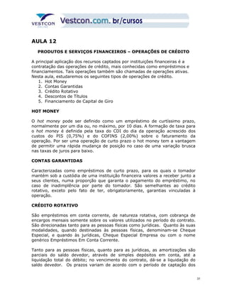 AULA 12 
PRODUTOS E SERVIÇOS FINANCEIROS – OPERAÇÕES DE CRÉDITO 
A principal aplicação dos recursos captados por instituições financeiras é a 
contratação das operações de crédito, mais conhecidas como empréstimos e 
financiamentos. Tais operações também são chamadas de operações ativas. 
Nesta aula, estudaremos os seguintes tipos de operações de crédito. 
1. Hot Money 
2. Contas Garantidas 
3. Crédito Rotativo 
4. Descontos de Títulos 
5. Financiamento de Capital de Giro 
HOT MONEY 
O hot money pode ser definido como um empréstimo de curtíssimo prazo, 
normalmente por um dia ou, no máximo, por 10 dias. A formação de taxa para 
o hot money é definida pela taxa do CDI do dia da operação acrescido dos 
custos do PIS (0,75%) e do COFINS (2,00%) sobre o faturamento da 
operação. Por ser uma operação de curto prazo o hot money tem a vantagem 
de permitir uma rápida mudança de posição no caso de uma variação brusca 
nas taxas de juros para baixo. 
CONTAS GARANTIDAS 
Caracterizadas como empréstimos de curto prazo, para os quais o tomador 
mantém sob a custódia de uma instituição financeira valores a receber junto a 
seus clientes, numa proporção que garanta o pagamento do empréstimo, no 
caso de inadimplência por parte do tomador. São semelhantes ao crédito 
rotativo, exceto pelo fato de ter, obrigatoriamente, garantias vinculadas à 
operação. 
CRÉDITO ROTATIVO 
São empréstimos em conta corrente, de natureza rotativa, com cobrança de 
encargos mensais somente sobre os valores utilizados no período do contrato. 
São direcionadas tanto para as pessoas físicas como jurídicas. Quanto às suas 
modalidades, quando destinadas às pessoas físicas, denominam-se Cheque 
Especial, e quando às jurídicas, Cheque Especial Empresa ou com o nome 
genérico Empréstimos Em Conta Corrente. 
Tanto para as pessoas físicas, quanto para as jurídicas, as amortizações são 
parciais do saldo devedor, através de simples depósitos em conta, até a 
liquidação total do débito; no vencimento do contrato, dá-se a liquidação do 
saldo devedor. Os prazos variam de acordo com o período de captação dos 
31 
 