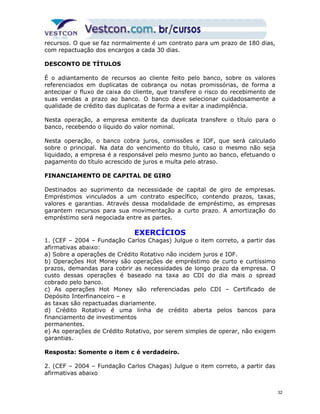 recursos. O que se faz normalmente é um contrato para um prazo de 180 dias, 
com repactuação dos encargos a cada 30 dias. 
DESCONTO DE TÍTULOS 
É o adiantamento de recursos ao cliente feito pelo banco, sobre os valores 
referenciados em duplicatas de cobrança ou notas promissórias, de forma a 
antecipar o fluxo de caixa do cliente, que transfere o risco do recebimento de 
suas vendas a prazo ao banco. O banco deve selecionar cuidadosamente a 
qualidade de crédito das duplicatas de forma a evitar a inadimplência. 
Nesta operação, a empresa emitente da duplicata transfere o título para o 
banco, recebendo o líquido do valor nominal. 
Nesta operação, o banco cobra juros, comissões e IOF, que será calculado 
sobre o principal. Na data do vencimento do título, caso o mesmo não seja 
liquidado, a empresa é a responsável pelo mesmo junto ao banco, efetuando o 
pagamento do título acrescido de juros e multa pelo atraso. 
FINANCIAMENTO DE CAPITAL DE GIRO 
Destinados ao suprimento da necessidade de capital de giro de empresas. 
Empréstimos vinculados a um contrato específico, contendo prazos, taxas, 
valores e garantias. Através dessa modalidade de empréstimo, as empresas 
garantem recursos para sua movimentação a curto prazo. A amortização do 
empréstimo será negociada entre as partes. 
EXERCÍCIOS 
1. (CEF – 2004 – Fundação Carlos Chagas) Julgue o item correto, a partir das 
afirmativas abaixo: 
a) Sobre a operações de Crédito Rotativo não incidem juros e IOF. 
b) Operações Hot Money são operações de empréstimo de curto e curtíssimo 
prazos, demandas para cobrir as necessidades de longo prazo da empresa. O 
custo dessas operações é baseado na taxa ao CDI do dia mais o spread 
cobrado pelo banco. 
c) As operações Hot Money são referenciadas pelo CDI – Certificado de 
Depósito Interfinanceiro – e 
as taxas são repactuadas diariamente. 
d) Crédito Rotativo é uma linha de crédito aberta pelos bancos para 
financiamento de investimentos 
permanentes. 
e) As operações de Crédito Rotativo, por serem simples de operar, não exigem 
garantias. 
Resposta: Somente o item c é verdadeiro. 
2. (CEF – 2004 – Fundação Carlos Chagas) Julgue o item correto, a partir das 
afirmativas abaixo 
32 
 