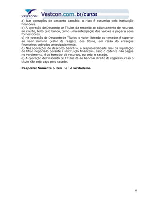 a) Nas operações de desconto bancário, o risco é assumido pela instituição 
financeira. 
b) A operação de Desconto de Títulos diz respeito ao adiantamento de recursos 
ao cliente, feito pelo banco, como uma antecipação dos valores a pagar a seus 
fornecedores. 
c) Na operação de Desconto de Títulos, o valor liberado ao tomador é superior 
ao valor nominal (valor de resgate) dos títulos, em razão do encargos 
financeiros cobrados antecipadamente. 
d) Nas operações de desconto bancário, a responsabilidade final da liquidação 
do titulo negociado perante a instituição financeira, caso o cedente não pague 
no vencimento, é do tomador de recursos, ou seja, o sacado. 
e) A operação de Desconto de Títulos dá ao banco o direito de regresso, caso o 
título não seja pago pelo sacado. 
Resposta: Somente o item `e` é verdadeiro. 
33 
 