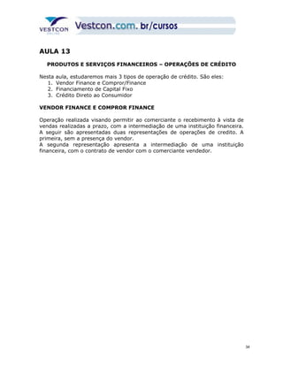 AULA 13 
PRODUTOS E SERVIÇOS FINANCEIROS – OPERAÇÕES DE CRÉDITO 
Nesta aula, estudaremos mais 3 tipos de operação de crédito. São eles: 
1. Vendor Finance e Compror/Finance 
2. Financiamento de Capital Fixo 
3. Crédito Direto ao Consumidor 
VENDOR FINANCE E COMPROR FINANCE 
Operação realizada visando permitir ao comerciante o recebimento à vista de 
vendas realizadas a prazo, com a intermediação de uma instituição financeira. 
A seguir são apresentadas duas representações de operações de credito. A 
primeira, sem a presença do vendor. 
A segunda representação apresenta a intermediação de uma instituição 
financeira, com o contrato de vendor com o comerciante vendedor. 
34 
 