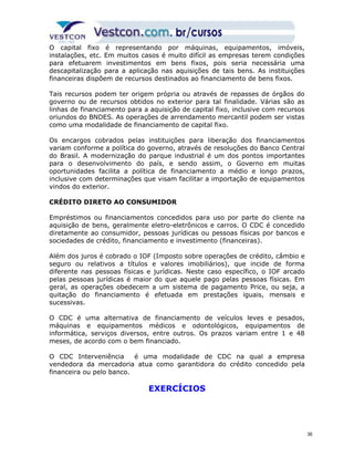 O capital fixo é representando por máquinas, equipamentos, imóveis, 
instalações, etc. Em muitos casos é muito difícil as empresas terem condições 
para efetuarem investimentos em bens fixos, pois seria necessária uma 
descapitalização para a aplicação nas aquisições de tais bens. As instituições 
financeiras dispõem de recursos destinados ao financiamento de bens fixos. 
Tais recursos podem ter origem própria ou através de repasses de órgãos do 
governo ou de recursos obtidos no exterior para tal finalidade. Várias são as 
linhas de financiamento para a aquisição de capital fixo, inclusive com recursos 
oriundos do BNDES. As operações de arrendamento mercantil podem ser vistas 
como uma modalidade de financiamento de capital fixo. 
Os encargos cobrados pelas instituições para liberação dos financiamentos 
variam conforme a política do governo, através de resoluções do Banco Central 
do Brasil. A modernização do parque industrial é um dos pontos importantes 
para o desenvolvimento do país, e sendo assim, o Governo em muitas 
oportunidades facilita a política de financiamento a médio e longo prazos, 
inclusive com determinações que visam facilitar a importação de equipamentos 
vindos do exterior. 
CRÉDITO DIRETO AO CONSUMIDOR 
Empréstimos ou financiamentos concedidos para uso por parte do cliente na 
aquisição de bens, geralmente eletro-eletrônicos e carros. O CDC é concedido 
diretamente ao consumidor, pessoas jurídicas ou pessoas físicas por bancos e 
sociedades de crédito, financiamento e investimento (financeiras). 
Além dos juros é cobrado o IOF (Imposto sobre operações de crédito, câmbio e 
seguro ou relativos a títulos e valores imobiliários), que incide de forma 
diferente nas pessoas físicas e jurídicas. Neste caso específico, o IOF arcado 
pelas pessoas jurídicas é maior do que aquele pago pelas pessoas físicas. Em 
geral, as operações obedecem a um sistema de pagamento Price, ou seja, a 
quitação do financiamento é efetuada em prestações iguais, mensais e 
sucessivas. 
O CDC é uma alternativa de financiamento de veículos leves e pesados, 
máquinas e equipamentos médicos e odontológicos, equipamentos de 
informática, serviços diversos, entre outros. Os prazos variam entre 1 e 48 
meses, de acordo com o bem financiado. 
O CDC Interveniência é uma modalidade de CDC na qual a empresa 
vendedora da mercadoria atua como garantidora do crédito concedido pela 
financeira ou pelo banco. 
EXERCÍCIOS 
36 
 