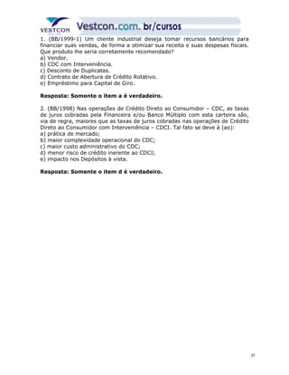 1. (BB/1999-1) Um cliente industrial deseja tomar recursos bancários para 
financiar suas vendas, de forma a otimizar sua receita e suas despesas fiscais. 
Que produto lhe seria corretamente recomendado? 
a) Vendor. 
b) CDC com Interveniência. 
c) Desconto de Duplicatas. 
d) Contrato de Abertura de Crédito Rotativo. 
e) Empréstimo para Capital de Giro. 
Resposta: Somente o item a é verdadeiro. 
2. (BB/1998) Nas operações de Crédito Direto ao Consumidor – CDC, as taxas 
de juros cobradas pela Financeira e/ou Banco Múltiplo com esta carteira são, 
via de regra, maiores que as taxas de juros cobradas nas operações de Crédito 
Direto ao Consumidor com Interveniência – CDCI. Tal fato se deve à (ao): 
a) prática de mercado; 
b) maior complexidade operacional do CDC; 
c) maior custo administrativo do CDC; 
d) menor risco de crédito inerente ao CDCI; 
e) impacto nos Depósitos à vista. 
Resposta: Somente o item d é verdadeiro. 
37 
 