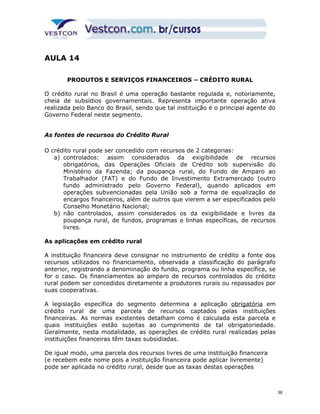 AULA 14 
PRODUTOS E SERVIÇOS FINANCEIROS – CRÉDITO RURAL 
O crédito rural no Brasil é uma operação bastante regulada e, notoriamente, 
cheia de subsídios governamentais. Representa importante operação ativa 
realizada pelo Banco do Brasil, sendo que tal instituição é o principal agente do 
Governo Federal neste segmento. 
As fontes de recursos do Crédito Rural 
O crédito rural pode ser concedido com recursos de 2 categorias: 
a) controlados: assim considerados da exigibilidade de recursos 
obrigatórios, das Operações Oficiais de Crédito sob supervisão do 
Ministério da Fazenda; da poupança rural, do Fundo de Amparo ao 
Trabalhador (FAT) e do Fundo de Investimento Extramercado (outro 
fundo administrado pelo Governo Federal), quando aplicados em 
operações subvencionadas pela União sob a forma de equalização de 
encargos financeiros, além de outros que vierem a ser especificados pelo 
Conselho Monetário Nacional; 
b) não controlados, assim considerados os da exigibilidade e livres da 
poupança rural, de fundos, programas e linhas específicas, de recursos 
livres. 
As aplicações em crédito rural 
A instituição financeira deve consignar no instrumento de crédito a fonte dos 
recursos utilizados no financiamento, observada a classificação do parágrafo 
anterior, registrando a denominação do fundo, programa ou linha específica, se 
for o caso. Os financiamentos ao amparo de recursos controlados do crédito 
rural podem ser concedidos diretamente a produtores rurais ou repassados por 
suas cooperativas. 
A legislação específica do segmento determina a aplicação obrigatória em 
crédito rural de uma parcela de recursos captados pelas instituições 
financeiras. As normas existentes detalham como é calculada esta parcela e 
quais instituições estão sujeitas ao cumprimento de tal obrigatoriedade. 
Geralmente, nesta modalidade, as operações de crédito rural realizadas pelas 
instituições financeiras têm taxas subsidiadas. 
De igual modo, uma parcela dos recursos livres de uma instituição financeira 
(e recebem este nome pois a instituição financeira pode aplicar livremente) 
pode ser aplicada no crédito rural, desde que as taxas destas operações 
38 
 