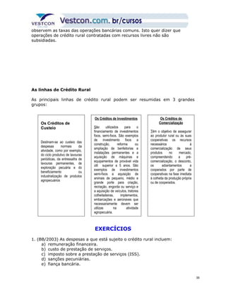 observem as taxas das operações bancárias comuns. Isto quer dizer que 
operações de crédito rural contratadas com recursos livres não são 
subsidiadas. 
As linhas de Crédito Rural 
As principais linhas de crédito rural podem ser resumidas em 3 grandes 
grupos: 
Os Créditos de Investimentos 
São utilizados para o 
financiamento de investimentos 
fixos, semi-fixos. São exemplos 
de investimento fixos a 
construção, reforma ou 
ampliação de benfeitorias e 
instalações permanentes e a 
aquisição de máquinas e 
equipamentos de provável vida 
útil superior a 5 anos. São 
exemplos de investimentos 
semi-fixos a aquisição de 
animais de pequeno, médio e 
grande porte para criação, 
recriação, engorda ou serviço e 
a aquisição de veículos, tratores 
colheitadeiras, implementos, 
embarcações e aeronaves que 
necessariamente devem ser 
utilizas na atividade 
agropecuária. 
EXERCÍCIOS 
Os Créditos de 
Custeio 
Destinam-se ao custeio das 
despesas normais da 
atividade, como por exemplo, 
do ciclo produtivo de lavouras 
periódicas, da entressafra de 
lavouras permanentes, de 
exploração pecuária e do 
beneficiamento ou 
industrialização de produtos 
agropecuários 
1. (BB/2003) As despesas a que está sujeito o crédito rural incluem: 
a) remuneração financeira. 
b) custo de prestação de serviços. 
c) imposto sobre a prestação de serviços (ISS). 
d) sanções pecuniárias. 
e) fiança bancária. 
Os Créditos de 
Comercialização 
Têm o objetivo de assegurar 
ao produtor rural ou às suas 
cooperativas os recursos 
necessários à 
comercialização de seus 
produtos no mercado, 
compreendendo a pré-comercialização, 
o desconto, 
os adiantamentos a 
cooperados por parte de 
cooperativas na fase imediata 
à colheita da produção própria 
ou de cooperados. 
39 
 
