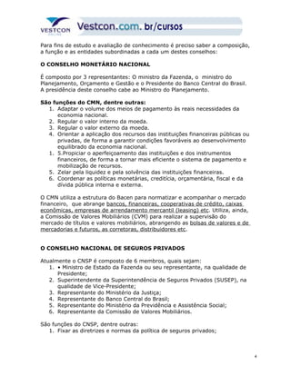Para fins de estudo e avaliação de conhecimento é preciso saber a composição, 
a função e as entidades subordinadas a cada um destes conselhos: 
O CONSELHO MONETÁRIO NACIONAL 
É composto por 3 representantes: O ministro da Fazenda, o ministro do 
Planejamento, Orçamento e Gestão e o Presidente do Banco Central do Brasil. 
A presidência deste conselho cabe ao Ministro do Planejamento. 
São funções do CMN, dentre outras: 
1. Adaptar o volume dos meios de pagamento às reais necessidades da 
economia nacional. 
2. Regular o valor interno da moeda. 
3. Regular o valor externo da moeda. 
4. Orientar a aplicação dos recursos das instituições financeiras públicas ou 
privadas, de forma a garantir condições favoráveis ao desenvolvimento 
equilibrado da economia nacional. 
1. 5.Propiciar o aperfeiçoamento das instituições e dos instrumentos 
financeiros, de forma a tornar mais eficiente o sistema de pagamento e 
mobilização de recursos. 
5. Zelar pela liquidez e pela solvência das instituições financeiras. 
6. Coordenar as políticas monetárias, creditícia, orçamentária, fiscal e da 
dívida pública interna e externa. 
O CMN utiliza a estrutura do Bacen para normatizar e acompanhar o mercado 
financeiro, que abrange bancos, financeiras, cooperativas de crédito, caixas 
econômicas, empresas de arrendamento mercantil (leasing) etc. Utiliza, ainda, 
a Comissão de Valores Mobiliários (CVM) para realizar a supervisão do 
mercado de títulos e valores mobiliários, abrangendo as bolsas de valores e de 
mercadorias e futuros, as corretoras, distribuidores etc. 
O CONSELHO NACIONAL DE SEGUROS PRIVADOS 
Atualmente o CNSP é composto de 6 membros, quais sejam: 
1. • Ministro de Estado da Fazenda ou seu representante, na qualidade de 
Presidente; 
2. Superintendente da Superintendência de Seguros Privados (SUSEP), na 
qualidade de Vice-Presidente; 
3. Representante do Ministério da Justiça; 
4. Representante do Banco Central do Brasil; 
5. Representante do Ministério da Previdência e Assistência Social; 
6. Representante da Comissão de Valores Mobiliários. 
São funções do CNSP, dentre outras: 
1. Fixar as diretrizes e normas da política de seguros privados; 
4 
 
