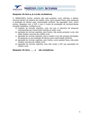 Resposta: Os item a, b e d são verdadeiros. 
2. (BASA/2001) Carlos, embora não seja produtor rural, solicitou e obteve 
recursos dentro do sistema de crédito rural, como pessoa física, para pesquisa 
e produção de sêmen para inseminação artificial. Na operação, teve, entre 
outras, despesas com o IOF e com o custo de prestação de serviços.Nessa 
situação hipotética, configurou-se 
a) respeito às normas vigentes, uma vez que a natureza da pesquisa 
empreendida por Carlos está inserida no setor rural. 
b) agressão às normas vigentes, pois Carlos, não sendo produtor rural, não 
pode receber recursos do crédito rural. 
c) agressão às normas vigentes, pois o crédito rural não ampara atividades 
de pesquisa ou de produção de sêmen para inseminação artificial. 
d) agressão às normas vigentes, pois Carlos, como pessoa física, não pode 
receber recursos do crédito rural. 
e) agressão às normas vigentes, pois não incide o IOF nas operações do 
crédito rural. 
Resposta: Os itens , e são verdadeiros. 
40 
 