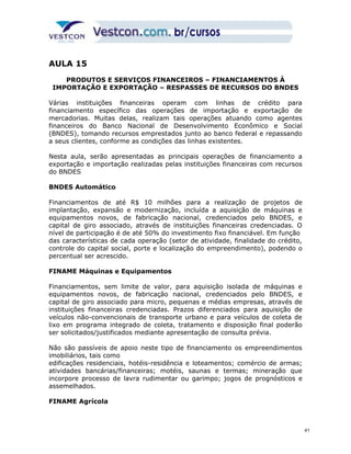 AULA 15 
PRODUTOS E SERVIÇOS FINANCEIROS – FINANCIAMENTOS À 
IMPORTAÇÃO E EXPORTAÇÃO – RESPASSES DE RECURSOS DO BNDES 
Várias instituições financeiras operam com linhas de crédito para 
financiamento específico das operações de importação e exportação de 
mercadorias. Muitas delas, realizam tais operações atuando como agentes 
financeiros do Banco Nacional de Desenvolvimento Econômico e Social 
(BNDES), tomando recursos emprestados junto ao banco federal e repassando 
a seus clientes, conforme as condições das linhas existentes. 
Nesta aula, serão apresentadas as principais operações de financiamento a 
exportação e importação realizadas pelas instituições financeiras com recursos 
do BNDES 
BNDES Automático 
Financiamentos de até R$ 10 milhões para a realização de projetos de 
implantação, expansão e modernização, incluída a aquisição de máquinas e 
equipamentos novos, de fabricação nacional, credenciados pelo BNDES, e 
capital de giro associado, através de instituições financeiras credenciadas. O 
nível de participação é de até 50% do investimento fixo financiável. Em função 
das características de cada operação (setor de atividade, finalidade do crédito, 
controle do capital social, porte e localização do empreendimento), podendo o 
percentual ser acrescido. 
FINAME Máquinas e Equipamentos 
Financiamentos, sem limite de valor, para aquisição isolada de máquinas e 
equipamentos novos, de fabricação nacional, credenciados pelo BNDES, e 
capital de giro associado para micro, pequenas e médias empresas, através de 
instituições financeiras credenciadas. Prazos diferenciados para aquisição de 
veículos não-convencionais de transporte urbano e para veículos de coleta de 
lixo em programa integrado de coleta, tratamento e disposição final poderão 
ser solicitados/justificados mediante apresentação de consulta prévia. 
Não são passíveis de apoio neste tipo de financiamento os empreendimentos 
imobiliários, tais como 
edificações residenciais, hotéis-residência e loteamentos; comércio de armas; 
atividades bancárias/financeiras; motéis, saunas e termas; mineração que 
incorpore processo de lavra rudimentar ou garimpo; jogos de prognósticos e 
assemelhados. 
FINAME Agrícola 
41 
 