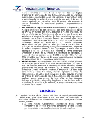mercado internacional, visando ao incremento das exportações 
brasileiras. Os clientes deste tipo de financiamento são as empresas 
exportadoras, constituídas sob as leis brasileiras e que tenham sede 
e administração no país. O prazo total da operação é de até 12 
meses, podendo ser estendido para 30 meses, relativamente à 
parcela financiada do incremento previsto, comprovadamente 
realizada. 
· Pré-embarque empresa âncora: Financiamento ao exportador, na 
fase pré-embarque, da comercialização dos bens passíveis de apoio 
do BNDES produzidos por micro, pequenas e médias empresas. Os 
clientes deste tipo de financiamento são as empresas âncoras que 
viabilizem a exportação indireta de bens produzidos por micro, 
pequenas ou médias empresas. Podem ser enquadradas nesta 
modalidade como empresas âncoras, a critério do BNDES, trading 
companies, comerciais exportadoras ou demais empresas 
exportadoras que participem da cadeia produtiva e que adquiram a 
produção de determinado conjunto significativo de micro, pequenas 
ou médias empresas visando a sua exportação. O prazo total da 
operação é de até 18 meses, não podendo o último embarque 
ultrapassar o prazo de 12 meses e a liquidação da operação, 6 
meses. O nível de participação do BNDES é de até 100% do valor 
FOB, excluídos, além do frete e do seguro internacionais, a comissão 
de agente comercial e eventuais pré-pagamentos. 
· Pós-embarque: Refinanciamento aos clientes no exterior quando 
da aquisição, pelos mesmos de bens passíveis de apoio do BNDES 
e/ou de serviços, mediante o desconto de títulos de crédito (notas 
promissórias ou letras de câmbio) ou a cessão dos direitos 
creditórios (cartas de crédito) relativos à exportação. Os bens, cuja 
comercialização seja financiada, deverão apresentar índice de 
nacionalização, em valor, igual ou superior a 60%, segundo critérios 
do BNDES. Os clientes deste tipo de financiamento são empresas de 
qualquer porte, exportadoras de bens e/ou serviços (pessoas 
jurídicas constituídas sob as leis brasileiras e que tenham sede e 
administração administração no Brasil), trading company e empresa 
comercial exportadora. 
EXERCÍCIOS 
1. O BNDES concede vários créditos, por meio de instituições financeiras 
credenciadas, para financiamento das operações de importação e 
exportação de mercadorias. Relativamente as estas operações e possível 
afirmar, exceto: 
a) A linha Finame Concorrência Internacional busca tornar 
competitivos os produtos brasileiros, concedendo credito alinhado 
com as praticas de concessão existentes em outros paises. 
43 
 