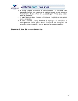 b) A linha Finame Maquinas e Equipamentos é utilizada para 
aquisição isolada de maquinas e equipamentos novos, alem de 
fornecimento de capital de giro associado para micro, pequenas e 
medias empresas. 
c) O BNDES Automático financia projetos de implantação, expansão 
e modernização. 
d) A linha Finame Leasing financia a aquisição de maquinas e 
equipamentos novos para serem utilizados em operações de 
arrendamento mercantil e outras quando forem autorizadas. 
Resposta: O item d é a resposta correta. 
44 
 