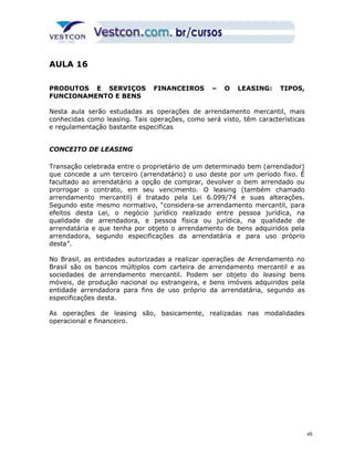 AULA 16 
PRODUTOS E SERVIÇOS FINANCEIROS – O LEASING: TIPOS, 
FUNCIONAMENTO E BENS 
Nesta aula serão estudadas as operações de arrendamento mercantil, mais 
conhecidas como leasing. Tais operações, como será visto, têm características 
e regulamentação bastante especificas 
CONCEITO DE LEASING 
Transação celebrada entre o proprietário de um determinado bem (arrendador) 
que concede a um terceiro (arrendatário) o uso deste por um período fixo. É 
facultado ao arrendatário a opção de comprar, devolver o bem arrendado ou 
prorrogar o contrato, em seu vencimento. O leasing (também chamado 
arrendamento mercantil) é tratado pela Lei 6.099/74 e suas alterações. 
Segundo este mesmo normativo, “considera-se arrendamento mercantil, para 
efeitos desta Lei, o negócio jurídico realizado entre pessoa jurídica, na 
qualidade de arrendadora, e pessoa física ou jurídica, na qualidade de 
arrendatária e que tenha por objeto o arrendamento de bens adquiridos pela 
arrendadora, segundo especificações da arrendatária e para uso próprio 
desta”. 
No Brasil, as entidades autorizadas a realizar operações de Arrendamento no 
Brasil são os bancos múltiplos com carteira de arrendamento mercantil e as 
sociedades de arrendamento mercantil. Podem ser objeto do leasing bens 
móveis, de produção nacional ou estrangeira, e bens imóveis adquiridos pela 
entidade arrendadora para fins de uso próprio da arrendatária, segundo as 
especificações desta. 
As operações de leasing são, basicamente, realizadas nas modalidades 
operacional e financeiro. 
45 
 
