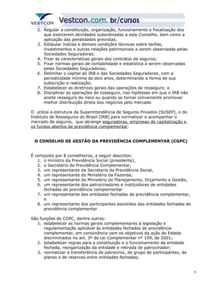 2. Regular a constituição, organização, funcionamento e fiscalização dos 
que exercerem atividades subordinadas a este Conselho, bem como a 
aplicação das penalidades previstas; 
3. Estipular índices e demais condições técnicas sobre tarifas, 
investimentos e outras relações patrimoniais a serem observadas pelas 
Sociedades Seguradoras; 
4. Fixar as características gerais dos contratos de seguros; 
5. Fixar normas gerais de contabilidade e estatística a serem observadas 
pelas Sociedades Seguradoras; 
6. Delimitar o capital do IRB e das Sociedades Seguradoras, com a 
periodicidade mínima de dois anos, determinando a forma de sua 
subscrição e realização; 
7. Estabelecer as diretrizes gerais das operações de resseguro; e 
8. Disciplinar as operações de cosseguro, nas hipóteses em que o IRB não 
aceite resseguro do risco ou quando se tornar conveniente promover 
melhor distribuição direta dos negócios pelo mercado 
O utiliza a estrutura da Superintendência de Seguros Privados (SUSEP), e do 
Instituto de Resseguros do Brasil (IRB) para normatizar e acompanhar o 
mercado de seguros, que abrange seguradoras, empresas de capitalização e 
os fundos abertos de previdência complementar. 
O CONSELHO DE GESTÃO DA PREVIDÊNCIA COMPLEMENTAR (CGPC) 
É composto por 8 conselheiros, a seguir descritos: 
1. o ministro da Previdência Social (presidente), 
2. o Secretário da Previdência Complementar, 
3. um representante da Secretaria da Previdência Social, 
4. um representante do Ministério da Fazenda, 
5. um representante do Ministério do Planejamento, Orçamento e Gestão, 
6. um representante dos patrocinadores e instituidores de entidades 
fechadas de previdência complementar 
7. um representante das entidades fechadas de previdência complementar, 
e 
8. um representante dos participantes assistidos das entidades fechadas de 
previdência complementar 
São funções do CGPC, dentre outras: 
1. estabelecer as normas gerais complementares à legislação e 
regulamentação aplicável às entidades fechadas de previdência 
complementar, em consonância com os objetivos da ação do Estado 
discriminados no art. 3º da Lei Complementar nº 109, de 2001; 
2. estabelecer regras para a constituição e o funcionamento da entidade 
fechada, reorganização da entidade e retirada de patrocinador; 
3. normatizar a transferência de patrocínio, de grupo de participantes, de 
planos e de reservas entre entidades fechadas; 
5 
 