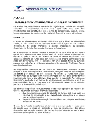 AULA 17 
PRODUTOS E SERVIÇOS FINANCEIROS – FUNDOS DE INVESTIMENTO 
Os fundos de investimento representam significativa parcela de recursos 
aplicados por investidores no SFN. Como será visto nesta aula, tais 
investimentos são constituídos sob a forma de condomínios, estando, dessa 
forma, segregados do patrimônio da instituição financeira que os administra. 
CONCEITO 
O Fundo de Investimento Financeiro, constituído sob a forma de condomínio 
aberto, é uma comunhão de recursos destinados à aplicação em carteira 
diversificada de ativos financeiros e demais modalidades operacionais 
disponíveis no âmbito do mercado financeiro e de capitais. 
Ao aministrador do Fundo compete a realização de uma série de atividades 
gerenciais e operacionais relacionadas com os cotistas e seus investimentos, 
dentre as quais a gestão da carteira de títulos e valores mobiliários. Esta 
gestão da carteira do Fundo pode ser realizada pelo próprio administrador ou 
pode ser terceirizada, isto é, realizada por uma pessoa física ou jurídica, 
credenciada pela CVM e contratada especialmente para esta finalidade. Este é 
o gestor da carteira. 
As informações relevantes de um Fundo de Investimento constam de seu 
prospecto e de seu Regulamento, que devem, obrigatoriamente, ser entregues 
ao cotista por ocasião de seu ingresso no Fundo. O Fundo tem prazo 
indeterminado de duração e em sua denominação, que não pode conter termos 
incompatíveis com o seu objetivo, deve constar a expressão “investimento 
financeiro”, facultado o acréscimo de vocábulos que identifiquem o perfil de 
suas aplicações. As taxas, despesas e prazos adotados devem ser os mesmos 
para todos os condôminos do fundo. 
Na definição da política de investimento (onde serão aplicados os recursos do 
fundo), devem ser prestadas informações acerca: 
· das características gerais da atuação do fundo, entre as quais os 
critérios de composição e de diversificação da carteira e os riscos 
operacionais envolvidos; 
· da possibilidade de realização de aplicações que coloquem em risco o 
patrimônio do fundo; 
O valor de cada cota é recalculado diariamente e a remuneração recebida varia 
de acordo com o prazo de aplicação e com os rendimentos dos ativos 
financeiros que compõe o fundo. Não há, geralmente, garantia de que o valor 
resgatado seja superior ao valor aplicado. 
50 
 