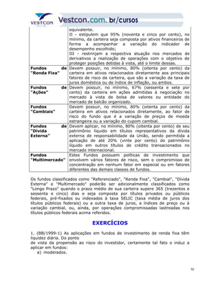 equivalente. 
II - estipulem que 95% (noventa e cinco por cento), no 
mínimo, da carteira seja composta por ativos financeiros de 
forma a acompanhar a variação do indicador de 
desempenho escolhido; 
III - restrinjam a respectiva atuação nos mercados de 
derivativos a realização de operações com o objetivo de 
proteger posições detidas à vista, até o limite dessas. 
Fundos de 
"Renda Fixa" 
Devem possuir, no mínimo, 80% (oitenta por cento) da 
carteira em ativos relacionados diretamente aos principais 
fatores de risco da carteira, que são a variação da taxa de 
juros doméstica ou de índice de inflação, ou ambos. 
Fundos de 
"Ações" 
Devem possuir, no mínimo, 67% (sessenta e sete por 
cento) da carteira em ações admitidas à negociação no 
mercado à vista de bolsa de valores ou entidade do 
mercado de balcão organizado. 
Fundos 
"Cambiais" 
Devem possuir, no mínimo, 80% (oitenta por cento) da 
carteira em ativos relacionados diretamente, ao fator de 
risco do fundo que é a variação de preços de moeda 
estrangeira ou a variação do cupom cambial. 
Fundos de 
"Dívida 
Externa" 
Devem aplicar, no mínimo, 80% (oitenta por cento) de seu 
patrimônio líquido em títulos representativos da dívida 
externa de responsabilidade da União, sendo permitida a 
aplicação de até 20% (vinte por cento) do patrimônio 
líquido em outros títulos de crédito transacionados no 
mercado internacional. 
Fundos 
"Multimercado" 
Estes Fundos possuem políticas de investimento que 
envolvem vários fatores de risco, sem o compromisso de 
concentração em nenhum fator em especial ou em fatores 
diferentes das demais classes de fundos. 
Os fundos classificados como "Referenciado", "Renda Fixa", "Cambial", "Dívida 
Externa" e "Multimercado" poderão ser adicionalmente classificados como 
"Longo Prazo" quando o prazo médio de sua carteira supere 365 (trezentos e 
sessenta e cinco) dias e seja composta por títulos privados ou públicos 
federais, pré-fixados ou indexados à taxa SELIC (taxa média de juros dos 
títulos públicos federais) ou a outra taxa de juros, a índices de preço ou à 
variação cambial, ou, ainda, por operações compromissadas lastreadas nos 
títulos públicos federais acima referidos. 
EXERCÍCIOS 
1. (BB/1999-1) As aplicações em fundos de investimento de renda fixa têm 
liquidez diária. Do ponto 
de vista da propensão ao risco do investidor, certamente tal fato o induz a 
aplicar em fundos: 
a) moderados. 
52 
 