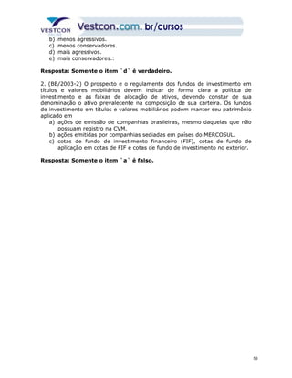 b) menos agressivos. 
c) menos conservadores. 
d) mais agressivos. 
e) mais conservadores.: 
Resposta: Somente o item `d` é verdadeiro. 
2. (BB/2003-2) O prospecto e o regulamento dos fundos de investimento em 
títulos e valores mobiliários devem indicar de forma clara a política de 
investimento e as faixas de alocação de ativos, devendo constar de sua 
denominação o ativo prevalecente na composição de sua carteira. Os fundos 
de investimento em títulos e valores mobiliários podem manter seu patrimônio 
aplicado em 
a) ações de emissão de companhias brasileiras, mesmo daquelas que não 
possuam registro na CVM. 
b) ações emitidas por companhias sediadas em países do MERCOSUL. 
c) cotas de fundo de investimento financeiro (FIF), cotas de fundo de 
aplicação em cotas de FIF e cotas de fundo de investimento no exterior. 
Resposta: Somente o item `a` é falso. 
53 
 