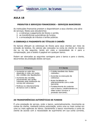 AULA 18 
PRODUTOS E SERVIÇOS FINANCEIROS – SERVIÇOS BANCÁRIOS 
As instituições financeiras prestam e disponibilizam a seus clientes uma série 
de serviços. Nesta aula estudaremos: 
1. a cobrança e pagamento de títulos e carnês; 
2. as transferências automáticas de fundos; 
3. a arrecadação de tributos e tarifas públicas. 
A COBRANÇA E PAGAMENTO DE TÍTULOS E CARNÊS 
Os bancos efetuam as cobranças de títulos para seus clientes por meio da 
emissão de boletos. Os valores são colocados na conta do cliente no mesmo 
dia ou no dia seguinte, tendo em vista a necessidade de ir para a 
compensação, pois a boleto é pagável em qualquer banco. 
Podem ser elencadas as seguintes vantagens para o banco e para o cliente, 
decorrentes da prestação destes serviços: 
OO O BBaannccoo 
Banco 
OO CClliieennttee 
• Aumento no valor dos 
depós itos à vis ta, em razão 
dos créditos das liquidações ; 
• Aumento das receitas 
provenientes das tarifas 
cobradas pela realização do 
serviço de cobrança; 
• R eforço no relacionamento 
do banco com o cliente. 
O Cliente 
• Crédito imediato dos títulos 
cobrados ; 
• Garantia na execução da 
cobrança; 
• Maior facilidade no 
relacionamento com a rede 
bancária; 
• Fortalecimento do cadas tro 
com o banco, credenciando-o a 
obter outros serviços e 
produtos bancários , 
AS TRANSFERÊNCIAS AUTOMÁTICAS DE FUNDOS 
É uma prestação de serviço, onde o banco, automaticamente, movimenta as 
contas do cliente, mediante prévia autorização, entre uma ou mais contas em 
uma ou mais agências do banco. Geralmente o banco movimenta a conta do 
cliente de acordo com a necessidade de suprimento em sua conta corrente, 
54 
 