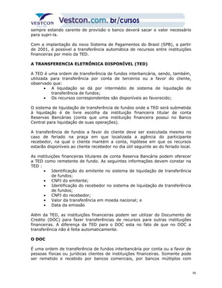 sempre estando carente de provisão o banco deverá sacar o valor necessário 
para supri-la. 
Com a implantação do novo Sistema de Pagamentos do Brasil (SPB), a partir 
de 2001, é possível a transferência automática de recursos entre instituições 
financeiras por meio da TED. 
A TRANSFERENCIA ELETRÔNICA DISPONÍVEL (TED) 
A TED é uma ordem de transferência de fundos interbancária, sendo, também, 
utilizada para transferência por conta de terceiros ou a favor do cliente, 
observado que: 
· A liquidação se dá por intermédio de sistema de liquidação de 
transferência de fundos; 
· Os recursos correspondentes são disponíveis ao favorecido; 
O sistema de liquidação de transferência de fundos onde a TED será submetida 
à liquidação é de livre escolha da instituição financeira titular de conta 
Reservas Bancárias (conta que uma instituição financeira possui no Banco 
Central para liquidação de suas operações). 
A transferência de fundos a favor do cliente deve ser executada mesmo no 
caso de feriado na praça em que localizada a agência do participante 
recebedor, na qual o cliente mantém a conta, hipótese em que os recursos 
estarão disponíveis ao cliente recebedor no dia útil seguinte ao do feriado local. 
As instituições financeiras titulares de conta Reserva Bancária podem oferecer 
a TED como remetente de fundo. As seguintes informações devem constar na 
TED : 
· Identificação do emitente no sistema de liquidação de transferência 
de fundos; 
· CNPJ do emitente; 
· Identificação do recebedor no sistema de liquidação de transferência 
de fundos; 
· CNPJ do recebedor; 
· Valor da transferência em moeda nacional; e 
· Data da emissão 
Além da TED, as instituições financeiras podem ser utilizar do Documento de 
Credito (DOC) para fazer transferências de recursos para outras instituições 
financeiras. A diferença da TED para o DOC esta no fato de que no DOC a 
transferência não é feita automaticamente. 
O DOC 
É uma ordem de transferência de fundos interbancária por conta ou a favor de 
pessoas físicas ou jurídicas clientes de instituições financeiras. Somente pode 
ser remetido e recebido por bancos comerciais, por bancos múltiplos com 
55 
 